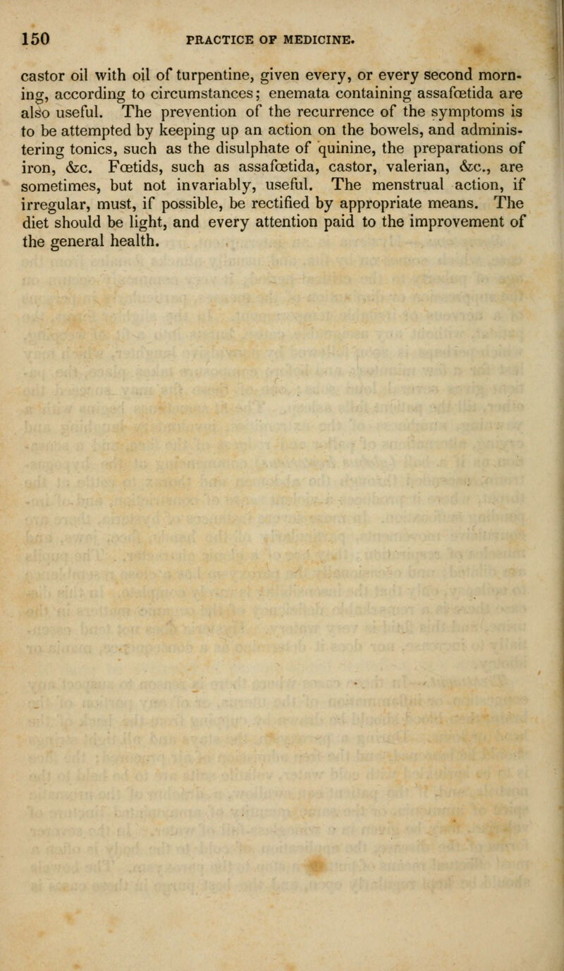 castor oil with oil of turpentine, given every, or every second morn- ing, according to circumstances; enemata containing assafoetida are also useful. The prevention of the recurrence of the symptoms is to be attempted by keeping up an action on the bowels, and adminis- tering tonics, such as the disulphate of quinine, the preparations of iron, &c. Foetids, such as assafoetida, castor, valerian, &c., are sometimes, but not invariably, useful. The menstrual action, if irregular, must, if possible, be rectified by appropriate means. The diet should be light, and every attention paid to the improvement of the general health.