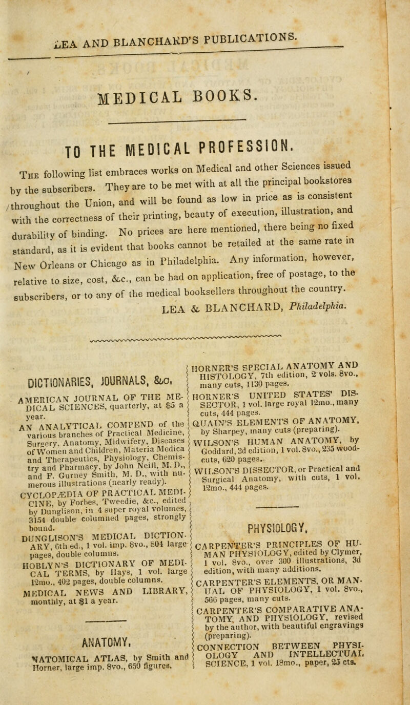 LEA AND BLANCHAKD'S PUBLICATIONS. MEDICAL BOOKS. TO THE MEDICAL PROFESSION. The following list embraces works on Medical .nd other Sciences issued by the subscribers. They are to be met with at all the principal bookstores /throughout the Union, and wUl be found as low in price as is consistent with fhe correctness of their printmg, beauty of execution, illustration and durability of bmding. No prices are here mentioned, there being no fixed .tandard, as it is evident that books cannot be retailed at the same rate m New Orleans or Chicago as in Thiladelphia. Any information, however, relative to size, cost, &c., can be had on application, free of postage, to the subscribers, or to any of the medical booksellers throughout the country. LEA & BLANCHARD, Philadelphia. DICTIONARIES. JOURNALS. Bbc. \ AMERICAN JOURNAL OF THE ME- '. DICAL SCIENCES, quarterly, at $5 a year. AN ANALYTICAL COMPEND of the various branches of Practical Medicine, Sur<rpry, Anatomy, Midwifery, Diseases of Women and Cliildrcn, Materia Medica and Therapeutics, Physiology, Che^mis- trv and Pharmacy, by John Neill, M. D., and F. Gurney Smith, M. D., with nu- merous illustrations (nearly ready). CYCLOPEDIA OF PRACTICAL MEDI- CINE by Forbes, Tweedie, &c., edited by Du'nglison, in 4 super royal volumes, 31o4 double columned pages, strongly bound. DUNGLISON'3 MEDICAL DICTION- ARY, Gth ed., 1 vol. imp. 8vo., 804 large pa^es, double columns. HOBLYN'S DICTIONARY OF MEDI- CAL TERMS, by Hays, 1 vol. large 12mo., 402 pages, double columns. MEDICAL NEWS AND LIBRARY, monthly, at $1 a year. ANATOMY. NATOMICAL ATLAS, by Smith and Horner, large imp. 8vo., 650 figures. HORNER'S SPECIAL ANATOMY AND HISTOLOGY, 7th edition, 2 vols. 8vo., many cuts, 1130 pages. HORNERS UNITED STATES* DIS- SECTOR, 1 vol. large royal 12mo.,many cuts, 444 pages. QUAIN'S ELEMENTS OF ANATOMY, i by Sharpey, many cuts (preparing). ; WILSON'S HUMAN ANATOMY, by ! Goddard, 3d edition, 1 vol. 8vo., 235 wood- ) cuts, 620 pages. \ WILSON'S DISSECTOR, or Practical and Surgical Anatomy, with cuts, 1 vol. 12mo., 444 pages. PHYSIOLOGY. CARPENTER'S PRINCIPLES OF HU- MAN PHYSIOLOGY, edited by Clymer. J vol. 8vo., over 300 illustrations, 3d edition, with many additions. : CARPENTER'S ELEMENTS, OR MAN- UAL OP PHYSIOLOGY, 1 vol. 8vo., 5GG pages, many cuts. CARPENTER'S COMPARATIVE ANA- TOMY, AND PHYSIOLOGY, revised by the author, with beautiful engravings (preparing). ; CONNECTION BETWEEN PHYSI- OLOGY AND INTELLECTUAL SCIENCE, 1 vol. 18mo,, paper, 25 eta.