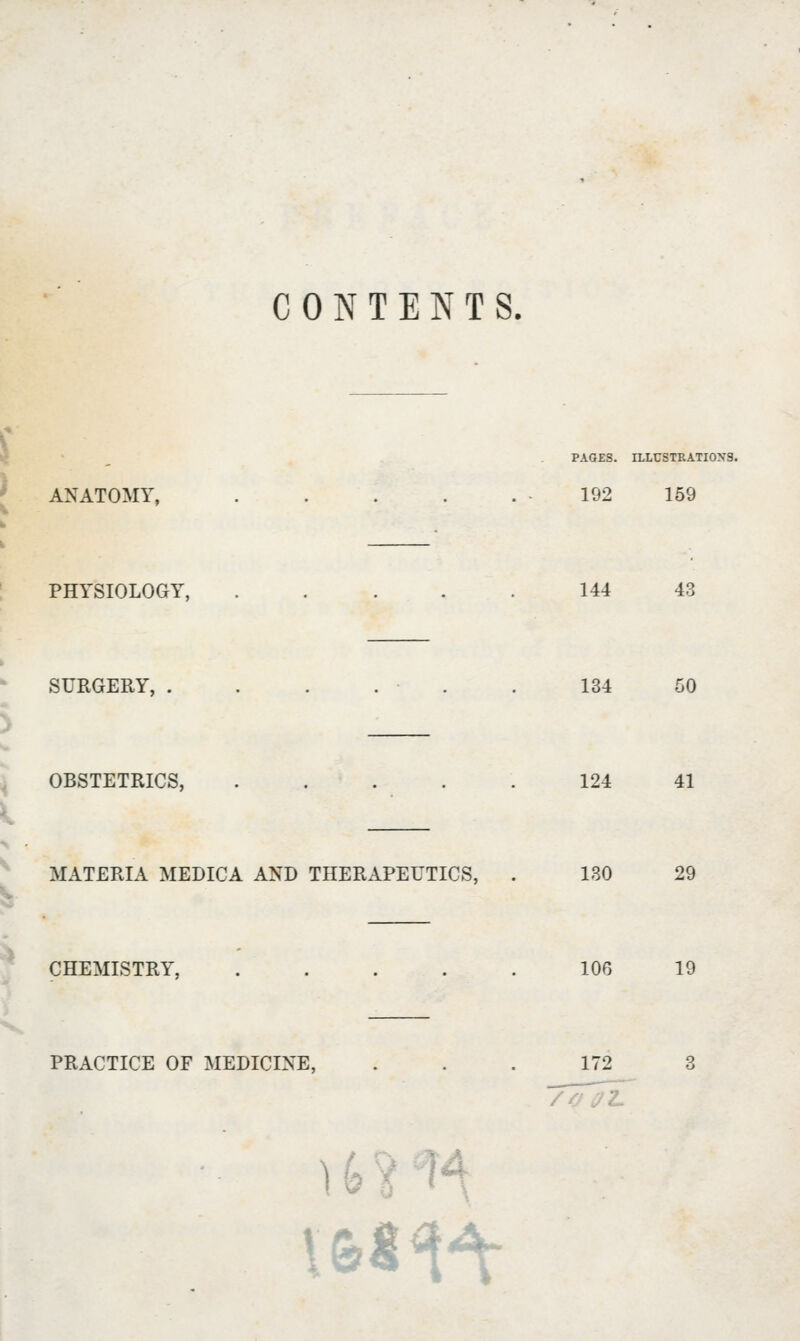 CONTENTS. ANATOMY, . PAGES. 192 144 134 124 130 106 ILLUSTRATIONS, 159 PHYSIOLOGY, 43 SURGERY, ...... 50 I OBSTETRICS, . 41 • MATERIA MEDICA AND THERAPEUTICS, . 29 CHEMISTRY, 19 PRACTICE OF MEDICINE, ... 172 i *,-» i