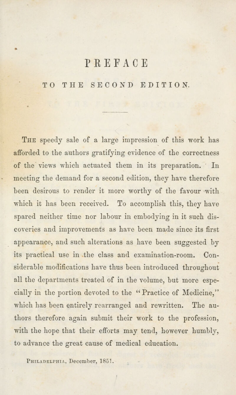 TO THE SECOND EDITION. The speedy sale of a large impression of this work has afforded to the authors gratifying evidence of the correctness of the views which actuated them in its preparation. In meeting the demand for a second edition, they have therefore been desirous to render it more worthy of the favour with which it has been received. To accomplish this, they have spared neither time nor labour in embodying in it such dis- coveries and improvements as have been made since its first appearance, and such alterations as have been suggested by its practical use in the class and examination-room. Con- siderable modifications have thus been introduced throughout all the departments treated of in the volume, but more espe- cially in the portion devoted to the Practice of Medicine, which has been entirely rearranged and rewritten. The au- thors therefore again submit their work to the profession, with the hope that their efforts may tend, however humbly, to advance the great cause of medical education. Philadelphia. December, 1851.