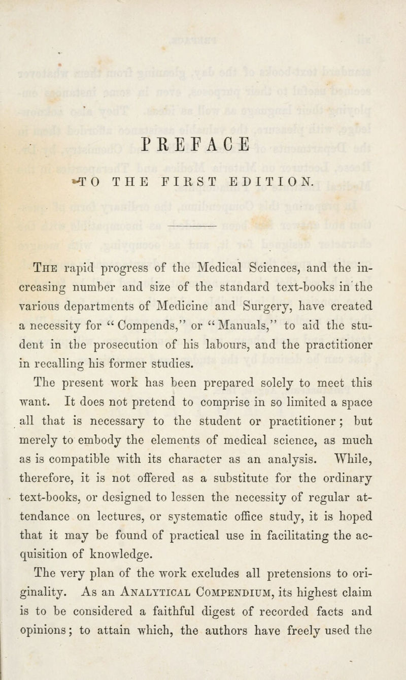 *T 0 THE FIRST EDITION. The rapid progress of the Medical Sciences, and the in- creasing number and size of the standard text-books in the various departments of Medicine and Surgery, have created a necessity for  Compends, or Manuals, to aid the stu- dent in the prosecution of his labours, and the practitioner in recalling his former studies. The present work has been prepared solely to meet this want. It does not pretend to comprise in so limited a space all that is necessary to the student or practitioner ; but merely to embody the elements of medical science, as much as is compatible with its character as an analysis. While, therefore, it is not offered as a substitute for the ordinary text-books, or designed to lessen the necessity of regular at- tendance on lectures, or systematic office study, it is hoped that it may be found of practical use in facilitating the ac- quisition of knowledge. The very plan of the work excludes all pretensions to ori- ginality. As an Analytical Compendium, its highest claim is to be considered a faithful digest of recorded facts and opinions; to attain which, the authors have freely used the