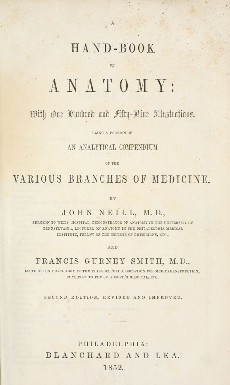 ANATOMY: ISitjj (but itmtai unit $ift$-Mm MlwAxuimm. being a portion of AN ANALYTICAL COMPENDIUM VARIOUS BRANCHES OF MEDICINE. BY JOHN NEILL, M. D., SURGEON TO WILLS' nOSPITAL, DEMONSTRATOR OF ANATOMY IN TOE UNIVERSITY OF PENNSYLVANIA, LECTURER ON ANATOMY IN THE PHILADELPHIA MEDICAL INSTITUTE, FELLOW OF THE COLLEGE OF PHYSICIANS, ETC., AND FRANCIS GITRNEY SMITH, M.D., LECTURER ON PHYSIOLOOY IN THE PHILADELPHIA ASSOCIATION FOR MEDICAL INSTRUCTION, PHYSICIAN TO THE ST. JOSEPH'S HOSPITAL, ETC. SECOND EDITION, REVISED AND IMPROVED. PHILADELPHIA: BLANCHARD AND LEA. 1852.