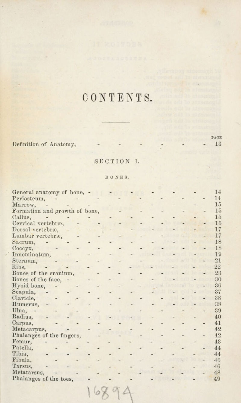 CONTENTS. PAGE Definition of Anatomy, - - - - - 13 SECTION I. BONES. General anatomy of bone, - - - - - - 14 Periosteum, - - - - - - - -14 Marrow, -------- 15 Formation and growth of bone, - - - - - 15 Callus, - - - - - - - - 15 Cervical vertebrae, - - - - - - -16 Dorsal vertebrae, - - - - - - - 17 Lumbar vertebra), - - - - - - -17 Sacrum, -------- 18 Coccyx, __--_-__ 18 Innominatum, -------19 Sternum, - - - - - - - -21 Ribs, -------- 22 Bones of the cranium, - - - - - - 23 Bones of the face, -------30 Hyoid bone, - - - - -.- - -36 Scapula, --------37 Clavicle, -------- 38 Humerus, --------38 Ulna, --------- 39 Radius, -------- 40 Carpus, _._---__ 41 Metacarpus, ____--- 42 Phalanges of the fingers, - - - - - 42 Femur, ------ --43 Patella, -___-___ 44 Tibia, -------- 44 Fibula, -------- 46 Tarsus, -------- 46 Metatarsus, -------- 48 Phalanges of the toes, ------ 49 1A