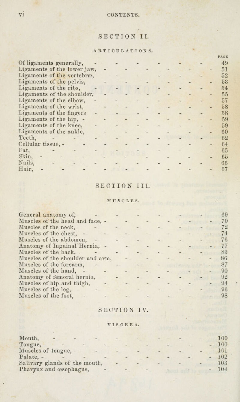SECTION II. ARTICULATIONS. PAGE Of ligaments generally, ------ 49 Ligaments of the lower jaw, - - - - - - 51 Ligaments of the vertebrae, ----- 62 Ligaments of the pelvis, - - - - - - 53 Ligaments of the ribs, ------ 54 Ligaments of the shoulder, - - - - - - 55 Ligaments of the elbow, ------ 57 Ligaments of the wrist, - - - - - - 58 Ligaments of the fingers ------ 58 Ligaments of the hip, ------ -59 Ligaments of the knee, ------ 59 Ligaments of the ankle, - - - - - - 60 Teeth, -------- 62 Cellular tissue, --------64 Fat, -------- 65 Skin, --------- 65 Nails, ... . . . _ _ . 66 Hair, --------- 67 SECTION III. MUSCLES. General anatomy of, ------ 69 Muscles of the head and face, - - - - - - 70 Muscles of the neck, ______ 72 Muscles of the chest, - - - - - - 74 Muscles of the abdomen, ------ 76 Anatomy of Inguinal Hernia, - - - - - - 77 Muscles of the back, ------ 83 Muscles of the shoulder and arm, - - - - - 86 Muscles of the forearm, - - - - - - 87 Muscles of the hand, - - - - - - -90 Anatomy of femoral hernia, ----- 92 Muscles of hip and thigh, - - - - - - 94 Muscles of the leg, ------ 96 Muscles of the foot, - - - - - - -98 SECTION IV. VISCERA. Mouth, -------- 100 Tongue, - - - - - - - - 100 Muscles of tongue, ------- 101 Palate, --------- 102 Salivary glands of the mouth, - 103 Pharynx and cesophagus, - - - - - -104