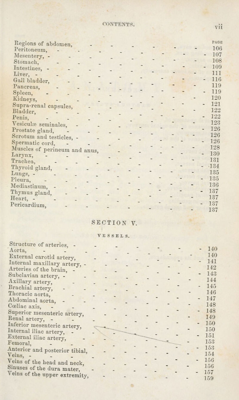 711 Regions of abdomen, Peritoneum, Mesentery, - Stomach, Intestines, - Liver, - Gall bladder, Pancreas, Spleen, Kidneys, Supra-renal capsules, Bladder, Penis, Vesicula? seminales, Prostate gland, Scrotum and testicles, - Spermatic cord, Muscles of perineum and Larynx, Trachea, Thyroid gland, Lungs, - Pleura, Mediastinum, - Thymus gland, Heart, - Pericardium, anus, PAGE 106 107 108 109 111 116 119 119 120 121 122 122 123 126 126 126 128 130 131 •134 135 135 136 137 137 137 137 SECTION V. VESSELS. Structure of arteries, - Aorta, - External carotid artery, Internal maxillary artery, - Arteries of the brain, - Subclavian artery, - Axillary artery, Brachial artery, Thoracic aorta, Abdominal aorta, - Cceliac axis, Superior mesenteric artery, Ptenal artery, - Inferior mesenteric artery, Internal iliac artery, - External iliac artery, Femoral, Anterior and posterior tibial, Veins, - Veins of the head and neck, Sinuses of the dura mater, Veins of the upper extremity, 140 140 141 142 143 144 145 146 147 148 148 149 150 150 151 153 153 154 156 156 157 159