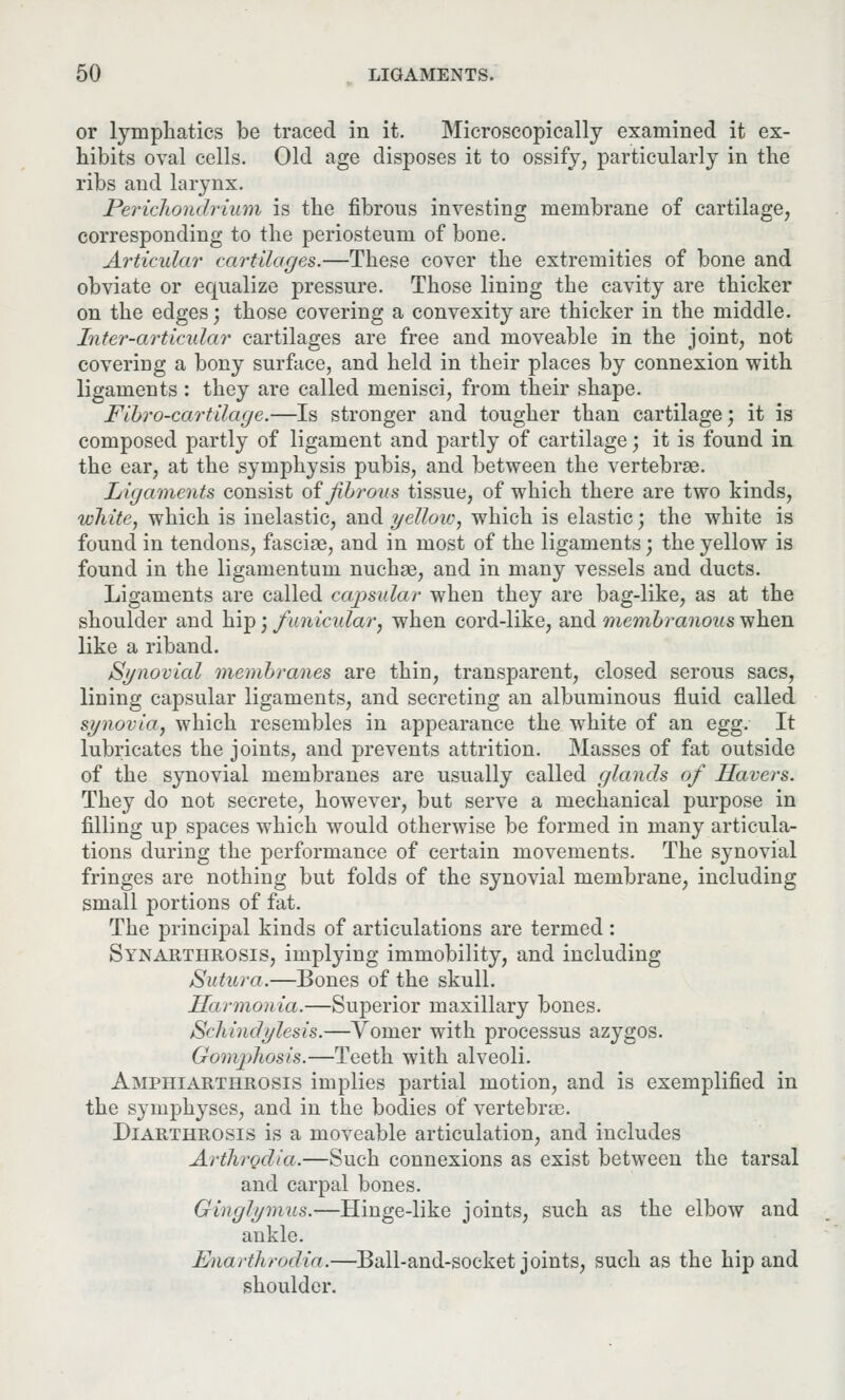 or lymphatics be traced in it. Microscopically examined it ex- hibits oval cells. Old age disposes it to ossify, particularly in the ribs and larynx. Perichondrium is the fibrous investing membrane of cartilage, corresponding to the periosteum of bone. Articular cart Hayes.—These cover the extremities of bone and obviate or equalize pressure. Those lining the cavity are thicker on the edges; those covering a convexity are thicker in the middle. Inter-articular cartilages are free and moveable in the joint, not covering a bony surface, and held in their places by connexion with ligaments : they are called menisci, from their shape. Fibro-cartilage.—Is stronger and tougher than cartilage; it is composed partly of ligament and partly of cartilage; it is found in the ear, at the symphysis pubis, and between the vertebrae. Ligaments consist of fibrous tissue, of which there are two kinds, white, which is inelastic, and yellow, which is elastic; the white is found in tendons, fasciae, and in most of the ligaments; the yellow is found in the ligamentum nuchae, and in many vessels and ducts. Ligaments are called capsular when they are bag-like, as at the shoulder and hip; funicular, when cord-like, and membranous when like a riband. Synovial membranes are thin, transparent, closed serous sacs, lining capsular ligaments, and secreting an albuminous fluid called synovia, which resembles in appearance the white of an egg. It lubricates the joints, and prevents attrition. Masses of fat outside of the synovial membranes are usually called glands of Havers. They do not secrete, however, but serve a mechanical purpose in filling up spaces which would otherwise be formed in many articula- tions during the performance of certain movements. The synovial fringes are nothing but folds of the synovial membrane, including small portions of fat. The principal kinds of articulations are termed: Synarthrosis, implying immobility, and including Sutura.—Bones of the skull. Harmonia.—Superior maxillary bones. Schindylesis.—Vomer with processus azygos. Gomphosis.—Teeth with alveoli. Amphiarthrosis implies partial motion, and is exemplified in the symphyses, and in the bodies of vertebrce. Diarthrosis is a moveable articulation, and includes Arthrodia.—Such connexions as exist between the tarsal and carpal bones. Ginglymus.-—Hinge-like joints, such as the elbow and ankle. Knarthfodia.—Ball-and-socket joints, such as the hip and shoulder.