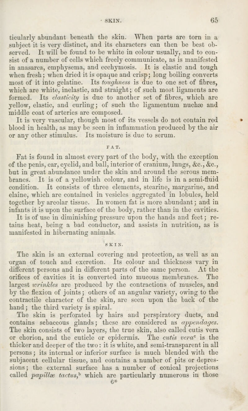 ticularly abundant beneath the skin. When parts are torn in a subject it is very distinct, and its characters can then be best ob- served. It will be found to be white in colour usually, and to con- sist of a number of cells which freely communicate, as is manifested in anasarca, emphysema, and ecchymosis. It is elastic and tough when fresh; when dried it is opaque and crisp; long boiling converts most of it into gelatine. Its toughness is due to one set of fibres, which are white, inelastic, and straight; of such most ligaments are formed. Its elasticity is due to another set of fibres, which are yellow, elastic, and curling; of such the ligamentum nuchas and middle coat of arteries are composed. It is very vascular, though most of its vessels do not contain red blood in health, as may be seen in inflammation produced by the air or any other stimulus. Its moisture is due to serum. FAT. Fat is found in almost every part of the body, with the exception of the penis, ear, eyelid, and ball, interior of cranium, lungs, &c, &c, but in great abundance under the skin and around the serous mem- branes. It is of a yellowish colour, and in life is in a semi-fluid condition. It consists of three elements, stearine, margarine, and elaine, which are contained in vesicles aggregated in lobules, held together by areolar tissue. In women fat is more abundant; and in infants it is upon the surface of the body, rather than in the cavities. It is of use in diminishing pressure upon the hands and feet; re- tains heat, being a bad conductor, and assists in nutrition, as is manifested in hibernating animals. S K I N. The skin is an external covering and protection, as well as an organ of touch and excretion. Its colour and thickness vary in different persons and in different parts of the same person. At the orifices of cavities it is converted into mucous membranes. The largest wrinkles are produced by the contractions of muscles, and by the flexion of joints; others of an angular variety, owing to the contractile character of the skin, are seen upon the back of the hand; the third variety is spiral. The skin is perforated by hairs and perspiratory ducts, and contains sebaceous glands; these are considered as appendages. The skin consists of two layers, the true skin, also called cutis vera or chorion, and the cuticle or epidermis. The cutis vera0 is the thicker and deeper of the two: it is white, and semi-transparent in all persons; its internal or inferior surface is much blended with the subjacent cellular tissue, and contains a number of pits or depres- sions; the external surface has a number of conical projections called papillae tactus,h which are particularly numerous in those 6*