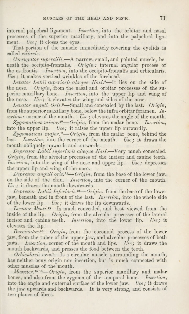 internal palpebral ligament. Insertion, into the orbitar and nasal processes of the superior maxillary, and into the palpebral liga- ment. Use; it closes the eyes. That portion of the muscle immediately covering the eyelids is called ciliaris. Corrugator supcrcilii.—A narrow, small, and pointed muscle, be- neath the occipito-frontalis. Origin: internal angular process of the os frontis.—Insertion, into the occipito-frontalis and orbicularis. Use ; it makes vertical wrinkles of the forehead. Levator Labii superioris alseque JS~asi.s—It lies on the side of the nose. Origin, from the nasal and orbitar processes of the su- perior maxillary bone. Insertion, into the upper lip and wing of the nose. Use; it elevates the wing and sides of the nose. Levator anguli Oris.9—Small and concealed by the last. Origin, from the superior maxillary bone, below the infra orbitar foramen. In- sertion: corner of the mouth. Use; elevates the angle of the mouth. Zygomaticus minor.10—Origin, from the malar bone. Insertion, into the upper lip. Use; it raises the upper lip outwardly. Zygomaticus major.n—Origin, from the malar bone, behind the last. Insertion, into the corner of the mouth. Use; it draws the mouth obliquely upwards and outwards. Depressor Labii superioris alseque Nasi.—Very much concealed. Origin, from the alveolar processes of the incisor and canine teeth. Insertion, into the wing of the nose and upper lip. Use; depresses the upper lip and wing of the nose. Depressor anguli oris.13—Origin, from the base of the lower jaw, on the side of the chin. Insertion, into the corner of the mouth. Use; it draws the mouth downwards. Depressor Labii Inferior is.12—Origin, from the base of the lower jaw, beneath and in front of the last. Insertion, into the whole side of the lower lip. Use; it draws the lip downwards. Levator Mentis—Is much concealed, and best viewed from the inside of the lip. Origin, from the alveolar processes of the lateral incisor and canine teeth. Insertion, into the lower lip. Use; it elevates the lip. Buccinator.1S—Origin, from the coronoid process of the lower jaw, from the tuber of the upper jaw, and alveolar processes of both jaws. Insertion, corner of the mouth and lips. Use; it draws the mouth backwards, and presses the food between the teeth. Orbicularis oris.7—Is a circular muscle surrounding the mouth, has neither bony origin nor insertion, but is much connected with other muscles of the mouth. JIasseter.15 l6—Origin, from the superior maxillary and malar bones, and also from the zygoma of the temporal bone. Insertion, into the angle and external surface of the lower jaw. Use; it draws the jaw upwards and backwards. It is very strong, and consists of two planes of fibres.