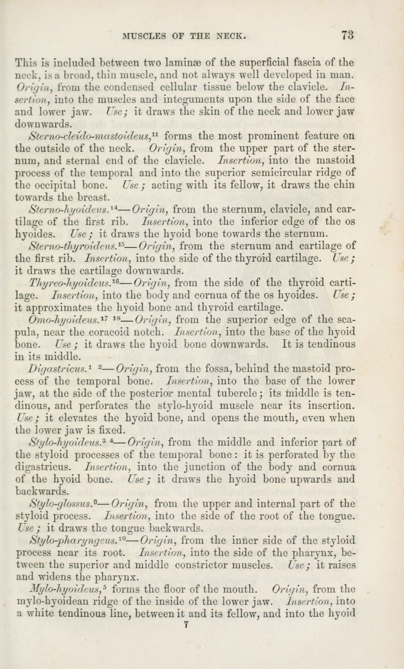 This is included between two laminae of the superficial fascia of the neck, is a broad, thin muscle, and not always well developed in man. Origin, from the condensed cellular tissue below the clavicle. In- sertion, into the muscles and integuments upon the side of the face and lower jaw. Use; it draws the skin of the neck and lower jaw downwards. Sterno-cleido-mastoideus,11 forms the most prominent feature on the outside of the neck. Origin, from the upper part of the ster- num, and sternal end of the clavicle. Insertion, into the mastoid process of the temporal and into the superior semicircular ridge of the occipital bone. Use ; acting with its fellow, it draws the chin towards the breast. Sterno-hyoideus.'14—Origin, from the sternum, clavicle, and car- tilage of the first rib. Insertion, into the inferior edge of the os hyoides. Use ; it draws the hyoid bone towards the sternum. Sterno-thyroidens.15—Origin, from the sternum and cartilage of the first rib. Insertion, into the side of the thyroid cartilage. Use; it draws the cartilage downwards. Thyreo-hyoideus.16—Origin, from the side of the thyroid carti- lage. Insertion, into the body and cornua of the os hyoides. Use ; it approximates the hyoid bone and thyroid cartilage. Omo-hyoideus.17 18—Origin, from the superior edge of the sca- pula, near the coracoid notch. Insertion, into the base of the hyoid bone. Use ; it draws the hyoid bone downwards. It is tendinous in its middle. Digostrides.1 2—Origin, from the fossa, behind the mastoid pro- cess of the temporal bone. Insertion, into the base of the lower jaw, at the side of the posterior mental tubercle; its middle is ten- dinous, and perforates the stylo-hyoid muscle near its insertion. Use; it elevates the hyoid bone, and opens the mouth, even when the lower jaw is fixed. &fyIo-hyoideus.z *—Origin, from the middle and inferior part of the styloid processes of the temporal bone: it is perforated by the digastricus. Insertion, into the junction of the body and cornua of the hyoid bone. Use ; it draws the hyoid bone up wards and backwards. Stylo-glossus.Q—Origin, from the upper and internal part of the styloid process. Insertion, into the side of the root of the tongue. Use ; it draws the tongue backwards. Stylo-pharyngeus,10—Origin, from the inner side of the styloid process near its root. Insertion, into the side of the pharynx, be- tween the superior and middle constrictor muscles. Use ; it raises and widens the pharynx. Mylo-hyoideuSj5 forms the floor of the mouth. Origin, from the mylo-hyoidean ridge of the inside of the lower jaw. Insertion, into a white tendinous line, between it and its fellow, and into the hyoid 7
