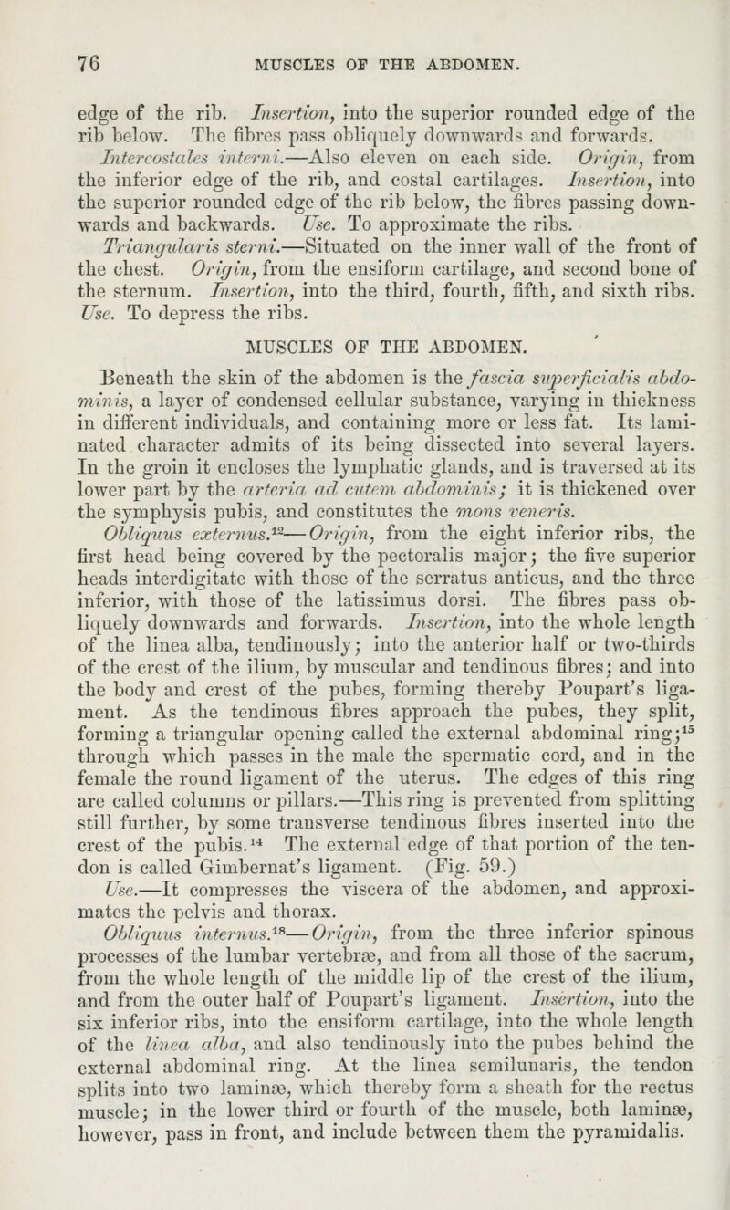 edge of the rib. Insertion, into the superior rounded edge of the rib below. The fibres pass obliquely downwards and forwards. Intercostales interni.—Also eleven on each side. Origin, from the inferior edge of the rib, and costal cartilages. Insertion, into the superior rounded edge of the rib below, the fibres passing down- wards and backwards. Use. To approximate the ribs. Triangularis sterni.—Situated on the inner wall of the front of the chest. Origin, from the ensiform cartilage, and second bone of the sternum. Insertion, into the third, fourth, fifth, and sixth ribs. Use. To depress the ribs. MUSCLES OF THE ABDOMEN. Beneath the skin of the abdomen is the fascia sv/perficialis abdo- minis, a layer of condensed cellular substance, varying in thickness in different individuals, and containing more or less fat. Its lami- nated character admits of its being dissected into several layers. In the groin it encloses the lymphatic glands, and is traversed at its lower part by the arteria ad cittern abdominis; it is thickened over the symphysis pubis, and constitutes the mons veneris. Obliquus externus.12—Origin, from the eight inferior ribs, the first head being covered by the pectoralis major; the five superior heads interdigitate with those of the serratus anticus, and the three inferior, with those of the latissimus dorsi. The fibres pass ob- liquely downwards and forwards. Insertion, into the whole length of the linea alba, tendinously; into the anterior half or two-thirds of the crest of the ilium, by muscular and tendinous fibres; and into the body and crest of the pubes, forming thereby Poupart's liga- ment. As the tendinous fibres approach the pubes, they split, forming a triangular opening called the external abdominal ring.;15 through which passes in the male the spermatic cord, arid in the female the round ligament of the uterus. The edges of this ring are called columns or pillars.—This ring is prevented from splitting still further, by some transverse tendinous fibres inserted into the crest of the pubis.14 The external edge of that portion of the ten- don is called Gimbernat's ligament. (Fig. 59.) Use.—It compresses the viscera of the abdomen, and approxi- mates the pelvis and thorax. Ob/iquus internus.18—Origin, from the three inferior spinous processes of the lumbar vertebrae, and from all those of the sacrum, from the whole length of the middle lip of the crest of the ilium, and from the outer half of Poupart's ligament. Insertion, into the six inferior ribs, into the ensiform cartilage, into the whole length of the linea cdba, and also tendinously into the pubes behind the external abdominal ring. At the linea semilunaris, the tendon splits into two laminae, which thereby form a sheath for the rectus muscle; in the lower third or fourth of the muscle, both laminse, however, pass in front, and include between them the pyramidalis.