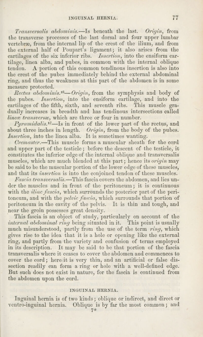 Transversalis abdominis.—Is beneath the last. Origin, from the transverse processes of the last dorsal and four upper lumbar vertebra), from the internal lip of the crest of the ilium, and from the external half of Poupart's ligament; it also arises from the cartilages of the six inferior ribs. Insertion, into the ensiform car- tilage, linea alba, and pubes, in common with the internal oblique tendon. A portion of this common tendinous insertion is also into the crest of the pubes immediately behind the external abdominal ring, and thus the weakness at this part of the abdomen is in some measure protected. Rectus abdominis.16—Origin, from the symphysis and body of the pubes. Insertion, into the ensiform cartilage, and into the cartilages of the fifth, sixth, and seventh ribs. This muscle gra- dually increases in breadth and has tendinous intersections called linece transversa, which are three or four in number. Pi/rumidalis.1'7—Is in front of the lower part of the rectus, and about three inches in length. Origin, from the body of the pubes. Insertion, into the linea alba. It is sometimes wanting. Cremaster.—This muscle forms a muscular sheath for the cord and upper part of the testicle; before the descent of the testicle, it constitutes the inferior edge of the internal oblique and transversalis muscles, which are much blended at this part; hence its origin may be said to be the muscular portion of the lower edge of these muscles, and that its insertion is into the conjoined tendon of these muscles. Fascia traiisversalis.—This fascia covers the abdomen, and lies un- der the muscles and in front of the peritoneum; it is continuous with the iliac fascia, which surrounds the posterior part of the peri- toneum, and with the pelvic fascia, which surrounds that portion of peritoneum in the cavity of the pelvis. It is thin and tough, and near the groin possesses great density. This fascia is an object of study, particularly on account of the internal abdominal ring being situated in it. This point is usually much misunderstood, partly from the use of the term ring, which gives rise to the idea that it is a hole or opening like the external ring, and partly from the variety and confusion of terms employed in its description. It may be said to be that portion of the fascia transversalis where it ceases to cover the abdomen and commences to cover the cord; here it is very thin, and an artificial or false dis- section readily can form a ring or hole with a well-defined edge. But such does not exist in nature, for the fascia is continued from the abdomen upon the cord. INGUINAL HERNIA. Inguinal hernia is of two kinds; oblique or indirect, and direct or ventro-inguinal hernia. Oblique is by far the most common; and 7*