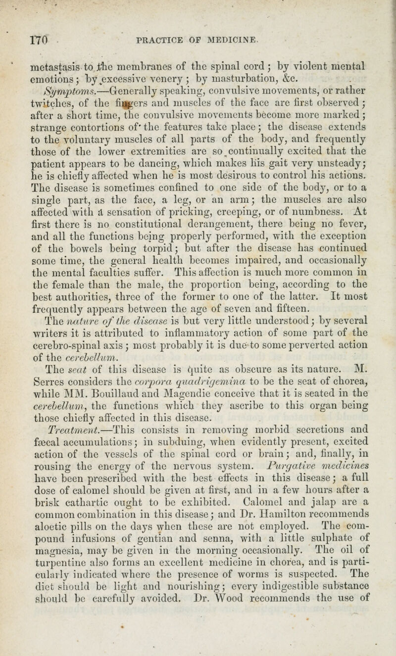 metastasis to £hc membranes of the spinal cord ; by violent mental emotions; bytexcessive venery; by masturbation, &c. Symptoms.—Generally speaking, convulsive movements, or rather twitches, of the fingers and muscles of the face are first observed; after a short time, the convulsive movements become more marked; strange contortions of' the features take place; the disease extends to the voluntary muscles of all parts of the body, and frequently those of the lower extremities are so ^continually excited that the patient appears to be dancing, which makes liis gait very unsteady; he is chiefly affected when he is most desirous to control his actions. The disease is sometimes confined to one side of the body, or to a single part, as the face, a leg, or an arm; the muscles are also affected with a sensation of pricking, creeping, or of numbness. At first there is no constitutional derangement, there being no fever, and all the functions being properly performed, with the exception of the bowels being torpid; but after the disease has continued some time, the general health becomes impaired, and occasionally the mental faculties suffer. This affection is much more common in the female than the male, the proportion being, according to the best authorities, three of the former to one of the latter. It most frequently appears between the age of seven and fifteen. The nature of the disease is but very little understood; by several writers it is attributed to inflammatory action of some part of the cerebro-spinal axis ; most probably it is due to some perverted action of the cerebellum. The seat of this disease is quite as obscure as its nature. M. Serres considers the corpora quadrigemina to be the seat of chorea, while MM. Bouillaud and Magendie conceive that it is seated in the cerebellum, the functions which they ascribe to this organ being those chiefly affected in this disease. Treatment.—This consists in removing morbid secretions and feecal accumulations; in subduing, when evidently present, excited action of the vessels of the spinal cord or brain; and, finally, in rousing the energy of the nervous system. Purgative medicines have been prescribed with the best effects in this disease; a full dose of calomel should be given at first, and in a few hours after a brisk cathartic ought to be exhibited. Calomel and jalap are a common combination in this disease; and Dr. Hamilton recommends aloetic pills on the days when these are not employed. The com- pound infusions of gentian and senna, with a little sulphate of magnesia, may be given in the morning occasionally. The oil of turpentine also forms an excellent medicine in chorea, and is parti- cularly indicated where the presence of worms is suspected. The diet should be light and nourishing; every indigestible substance should be carefully avoided. Dr. Wood recommends the use of