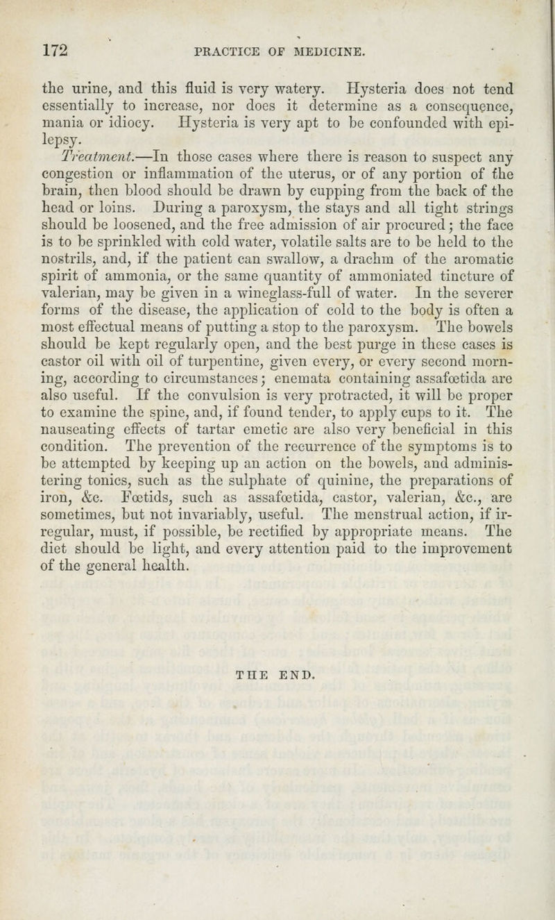 the urine, and this fluid is very watery. Hysteria does not tend essentially to increase, nor does it determine as a consequence, mania or idiocy. Hysteria is very apt to be confounded with epi- lepsy. Treatment.—In those cases where there is reason to suspect any congestion or inflammation of the uterus, or of any portion of the brain, then blood should be drawn by cupping from the back of the head or loins. During a paroxysm, the stays and all tight strings should be loosened, and the free admission of air procured; the face is to be sprinkled with cold water, volatile salts are to be held to the nostrils, and, if the patient can swallow, a drachm of the aromatic spirit of ammonia, or the same quantity of ammoniated tincture of valerian, may be given in a wineglass-full of water. In the severer forms of the disease, the application of cold to the body is often a most effectual means of putting a stop to the paroxysm. The bowels should be kept regularly open, and the best purge in these cases is castor oil with oil of turpentine, given every, or every second morn- ing, according to circumstances; enemata containing assafoetida are also useful. If the convulsion is very protracted, it will be proper to examine the spine, and, if found tender, to apply cups to it. The nauseating effects of tartar emetic are also very beneficial in this condition. The prevention of the recurrence of the symptoms is to be attempted by keeping up an action on the bowels, and adminis- tering tonics, such as the sulphate of quinine, the preparations of iron, &c. Foetids, such as assafoetida, castor, valerian, &c, are sometimes, but not invariably, useful. The menstrual action, if ir- regular, must, if possible, be rectified by appropriate means. The diet should be light, and every attention paid to the improvement of the general health. THE END.