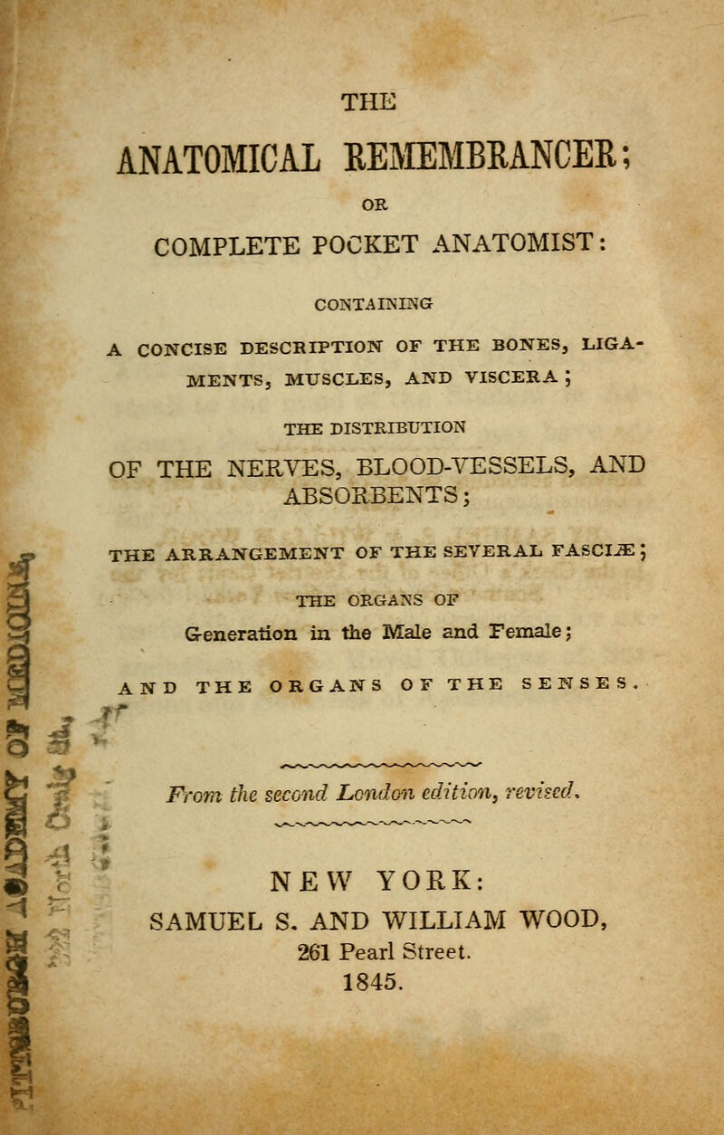 ANATOMICAL REMEMBRANCER; OR COMPLETE POCKET ANATOMIST: CONTAINING A CONCISE DESCRIPTION OF THE BONES, LIGA- MENTS, MUSCLES, AND VISCERA ; THE DISTRIBUTION OF THE NERVES, BLOOD-VESSELS, AND ABSORBENTS; fTHE ARRANGEMENT OF THE SEVERAL FASCIiE ; THE ORGANS OF Generation in the Male and Female; AND THE ORGANS OF THE SENSES. O From the second London edition, revised, i j NEW YORK: SAMUEL S. AND WILLIAM WOOD, 261 Pearl Street. % 1845.