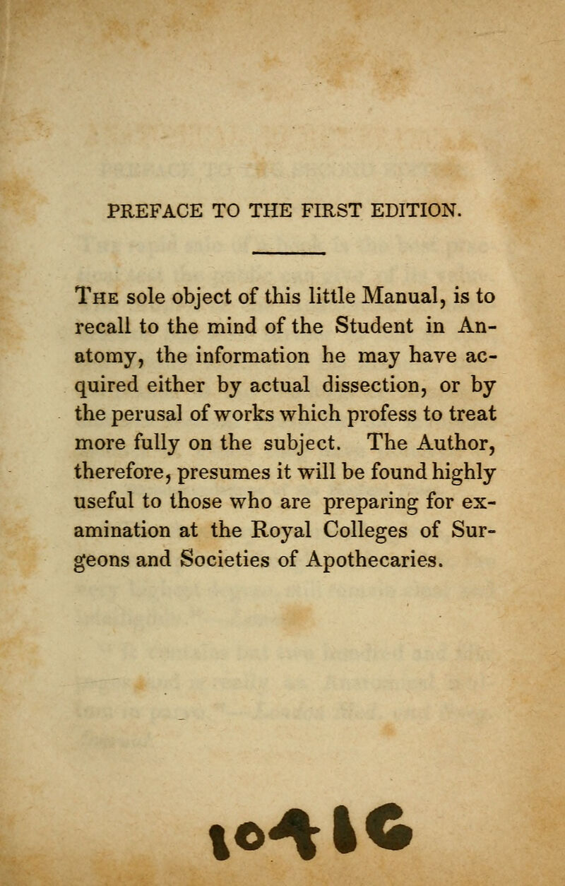 The sole object of this little Manual, is to recall to the mind of the Student in An- atomy, the information he may have ac- quired either by actual dissection, or by the perusal of works which profess to treat more fully on the subject. The Author, therefore, presumes it will be found highly useful to those who are preparing for ex- amination at the Royal Colleges of Sur- geons and Societies of Apothecaries. te4IO