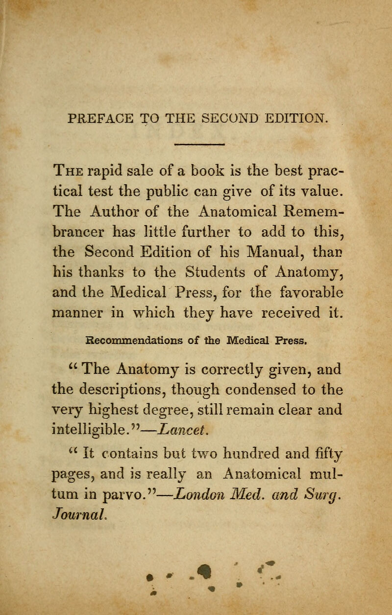 The rapid sale of a book is the best prac- tical test the public can give of its value. The Author of the Anatomical Remem- brancer has little further to add to this, the Second Edition of his Manual, than his thanks to the Students of Anatomy, and the Medical Press, for the favorable manner in which they have received it. Recommendations of the Medical Press.  The Anatomy is correctly given, and the descriptions, though condensed to the very highest degree, still remain clear and intelligible.5'—Lancet.  It contains but two hundred and fifty pages, and is really an Anatomical mul- tum in parvo.—London Med. and Surg. Journal.