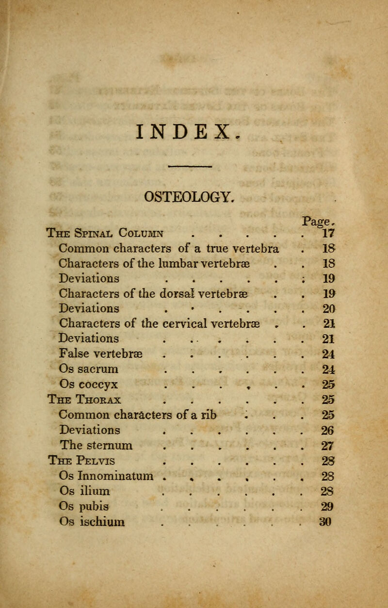 INDEX. OSTEOLOGY. Page, The Spinal Column 17 Common characters of a true vertebra . 18 Characters of the lumbar vertebrae . . 18 Deviations ; 19 Characters of the dorsal vertebra? . . 19 Deviations . • . . .20 Characters of the cervical vertebrae . . 21 Deviations . ... . . .21 False vertebrae ...... 24 Os sacrum 24 Os coccyx ...... 25 The Thorax 25 Common characters of a rib ... 25 Deviations 26 The sternum 27 The Pelvis ...... 28 Os Innominatum % .... 28 Os ilium 2S Os pubis . 29 Os ischium ...... 30