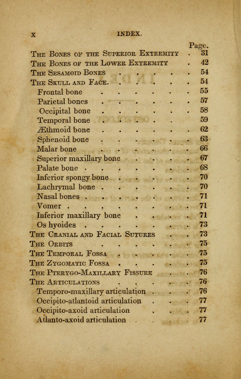 Page. The Bones of the Superior Extremity . 31 The Bones of the Lower Extremity . 42 The Sesamoid Bones 54 The Skull and Face 54 Frontal bone 55 Parietal bones 57 Occipital bone 58 Temporal bone .;-... 59 JEthmoid bone 62 Sphenoid bone . . . . . .63 Malar bone . . . • .66 Superior maxillary bone . . . . 67 Palate bone 68 Inferior spongy bone 70 Lachrymal bone 70 Nasal bones . . ... . . .71 Vomer 71 Inferior maxillary bone .... 71 Os hyoides 73 The Cranial and Facial Sutures . . 73 The Orbits 75 The Temporal Fossa . ... . .75 The Zygomatic Fossa 75 The Pterygo-Maxillary Fissure . . 76 The Articulations 76 Temporo-maxillary articulation ... 76 Occipito-atlantoid articulation ... 77 Occipito-axoid articulation ... 77 Atlanto-axoid articulation .... 77