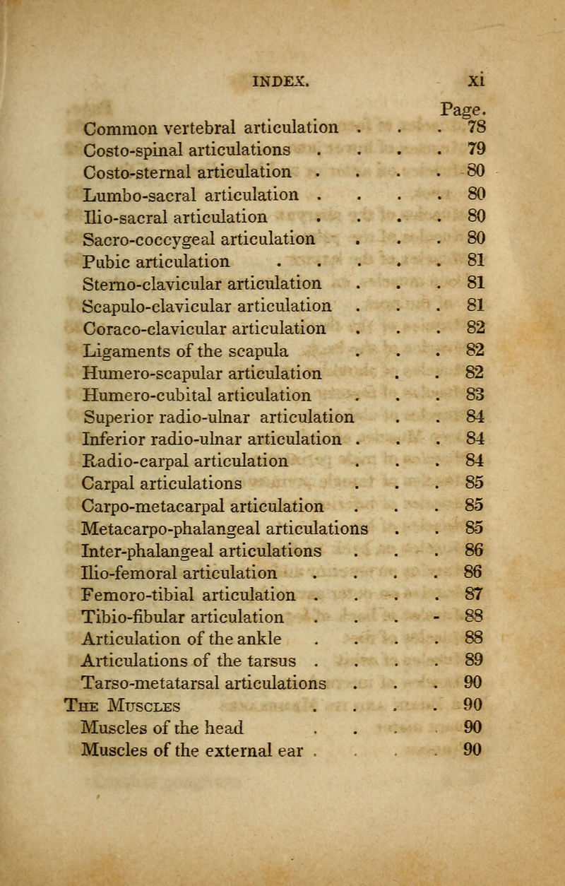 Common vertebral articulation . Page. . 78 Costo-spinal articulations . 79 Costo-sternal articulation . 80 Lumbo-sacral articulation . . 80 Ilio-sacral articulation . 80 Sacro-coccygeal articulation . 80 Pubic articulation .... . 81 Sterno-clavicular articulation . 81 Scapulo-clavicular articulation . 81 Coraco-clavicular articulation . 82 Ligaments of the scapula 82 Humero-scapular articulation 82 Humero-cubital articulation 83 Superior radio-ulnar articulation . 84 Inferior radio-uhiar articulation . . 84 Radio-carpal articulation 84 Carpal articulations 85 Carpo-metacarpal articulation 85 Metacarpophalangeal articulations 85 Inter-phalangeal articulations 86 Ilio-femoral articulation . 86 Femoro-tibial articulation . 87 Tibio-fibular articulation . 88 Articulation of the ankle 88 Articulations of the tarsus . 89 Tarso-metatarsal articulations 90 The Muscles . 90 Muscles of the head 90 Muscles of the external ear , 90