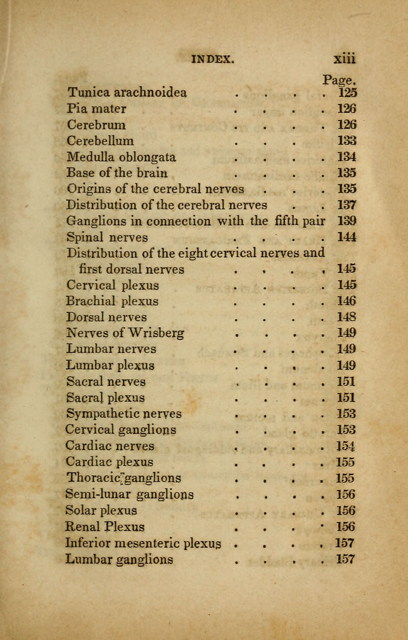 Page. Tunica arachnoidea . Pi a mater . 126 Cerebrum . 126 Cerebellum 133 Medulla oblongata . 134 Base of the brain . 135 Origins of the cerebral nerves . 135 Distribution of the cerebral nerves . . 137 Ganglions in connection w ith the fifth pair 139 Spinal nerves , . .144 Distribution of the eight cervical nerves and first dorsal nerves . 145 Cervical plexus . . 145 Brachial plexus . . 146 Dorsal nerves . . 148 Nerves of Wrisberg . . 149 Lumbar nerves . . 149 Lumbar plexus . . 149 Sacral nerves . . 151 Sacral plexus . . . .151 Sympathetic nerves . . 153 Cervical ganglions . . 153 Cardiac nerves < . . . 154 Cardiac plexus . , . 155 Thoracieganglions . . 155 Semi-lunar ganglions . . 156 Solar plexus . . 156 Renal Plexus . • 156 Inferior mesenteric plexus , . 157 Lumbar ganglions . . 157