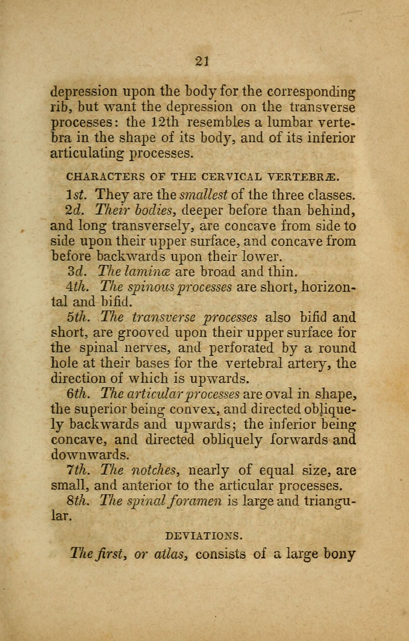 depression upon the body for the corresponding rib, but want the depression on the transverse processes: the 12th resembles a lumbar verte- bra in the shape of its body, and of its inferior articulating processes. CHARACTERS OF THE CERVICAL VERTEBRA. 1st. They are the smallest of the three classes. 2d. Their bodies, deeper before than behind, and long transversely, are concave from side to side upon their upper surface, and concave from before backwards upon their lower. 3d. The lamince. are broad and thin. 4th. The spinous processes are short, horizon- tal and bifid. 5th. The transverse processes also bifid and short, are grooved upon their upper surface for the spinal nerves, and perforated by a round hole at their bases for the vertebral artery, the direction of which is upwards. 6th. The articular processes are oval in shape, the superior being convex, and directed oblique- ly backwards and upwards; the inferior being concave, and directed obliquely forwards and downwards. 7th. The notches, nearly of equal size, are small, and anterior to the articular processes. 8th. T/ie spinal foramen is large and triangu- lar. DEVIATIONS. The first, or atlas, consists of a large bony