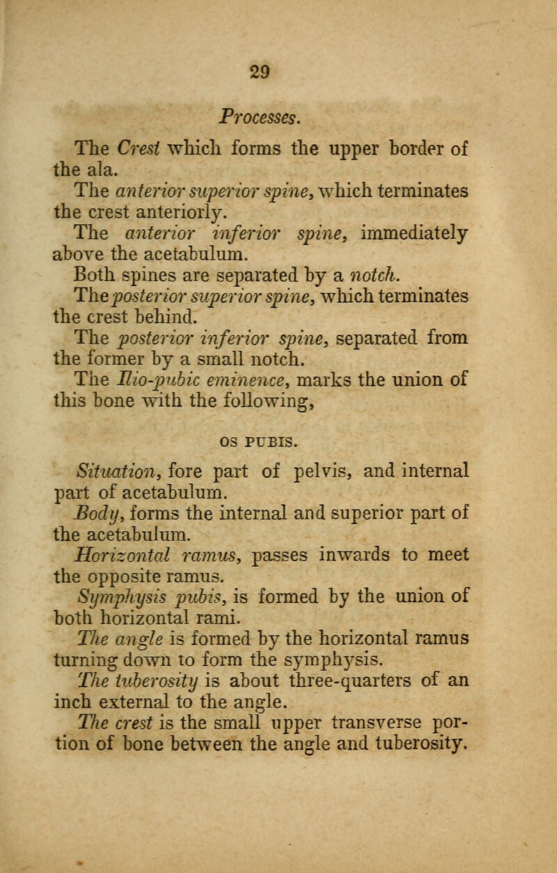 Processes. The Crest which forms the upper border of the ala. The anterior superior spine, which terminates the crest anteriorly. The anterior inferior spine, immediately above the acetabulum. Both spines are separated by a notch. The posterior superior spine, winch terminates the crest behind. The posterior inferior spine, separated from the former by a small notch. The Bio-pubic eminence, marks the union of this bone with the following, OS PUBIS. Situation, fore part of pelvis, and internal part of acetabulum. Body, forms the internal and superior part of the acetabulum. Horizontal ramus, passes inwards to meet the opposite ramus. Symphysis pubis, is formed by the union of both horizontal rami. The angle is formed by the horizontal ramus turning down to form the symphysis. The tuberosity is about three-quarters of an inch external to the angle. The crest is the small upper transverse por- tion of bone between the angle and tuberosity.