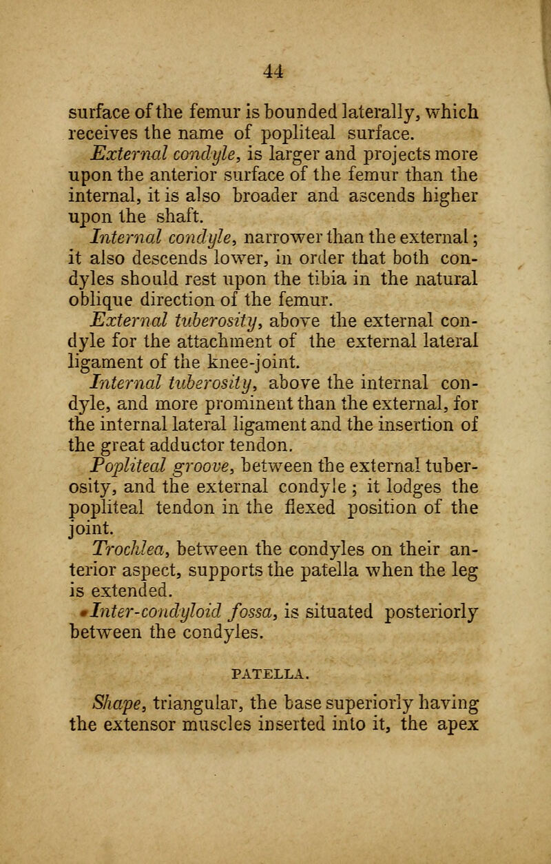 surface of the femur is bounded laterally, which receives the name of popliteal surface. External condyle, is larger and projects more upon the anterior surface of the femur than the internal, it is also broader and ascends higher upon the shaft. Internal condyle, narrower than the external; it also descends lower, in order that both con- dyles should rest upon the tibia in the natural oblique direction of the femur. External tuberosity, above the external con- dyle for the attachment of the external lateral ligament of the knee-joint. Internal tuberosity, above the internal con- dyle, and more prominent than the external, for the internal lateral ligament and the insertion of the great adductor tendon. Popliteal groove, between the external tuber- osity, and the external condyle ; it lodges the popliteal tendon in the flexed position of the joint. Trochlea, between the condyles on their an- terior aspect, supports the patella when the leg is extended. •Intel'-condyloid fossa, is situated posteriorly between the condyles. PATELLA. Shape, triangular, the base superiorly having the extensor muscles inserted into it, the apex