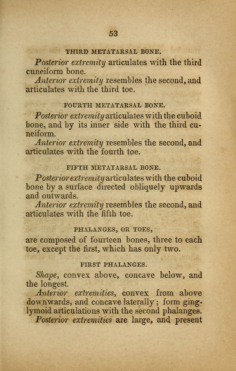 THIRD METATARSAL BONE. Posterior extremity articulates with the third cuneiform bone. Anterior extremity resembles the second, and articulates with the third toe. FOURTH METATARSAL BONE. Posterior extremity articulates with the cuboid bone, and by its inner side with the third cu- neiform. Anterior extremity resembles the second, and articulates with the fourth toe. FIFTH METATARSAL BONE. Posterior extremity articulates with the cuboid bone by a surface directed obliquely upwards and outwards. Anterior extremity resembles the second, and articulates with the fifth toe. PHALANGES, OR TOES, are composed of fourteen bones, three to each toe, except the first, which has only two. FIRST PHALANGES. Shape, convex above, concave below, and the longest. Anterior extremities, convex from above downwards, and concave laterally ; form ging- lymoid articulations with the second phalanges. Posterior extremities are large, and present