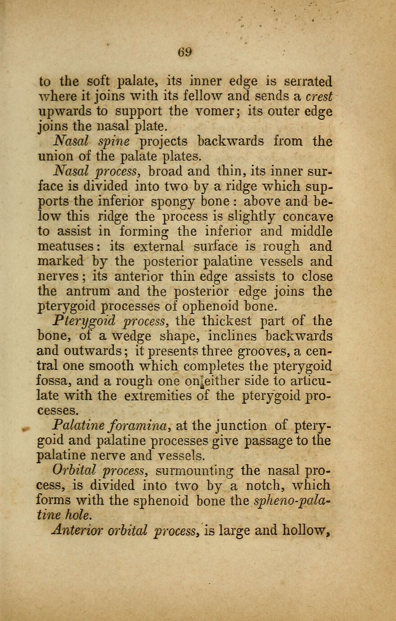 to the soft palate, its inner edge is serrated where it joins with its fellow and sends a crest upwards to support the vomer; its outer edge joins the nasal plate. Nasal spine projects backwards from the union of the palate plates. Nasal process, broad and thin, its inner sur- face is divided into two by a ridge which sup- ports the inferior spongy bone : above and be- low this ridge the process is slightly concave to assist in forming the inferior and middle meatuses: its external surface is rough and marked by the posterior palatine vessels and nerves; its anterior thin edge assists to close the antrum and the posterior edge joins the pterygoid processes of ophenoid bone. Pterygoid process, the thickest part of the bone, of a wedge shape, inclines backwards and outwards; it presents three grooves, a cen- tral one smooth which completes the pterygoid fossa, and a rough one on^either side to articu- late with the extremities of the pterygoid pro- cesses. Palatine foramina, at the junction of ptery- goid and palatine processes give passage to the palatine nerve and vessels. Orbital process, surmounting the nasal pro- cess, is divided into two by a notch, which forms with the sphenoid bone the sphenopala- tine hole. Anterior orbital process3 is large and hollow,