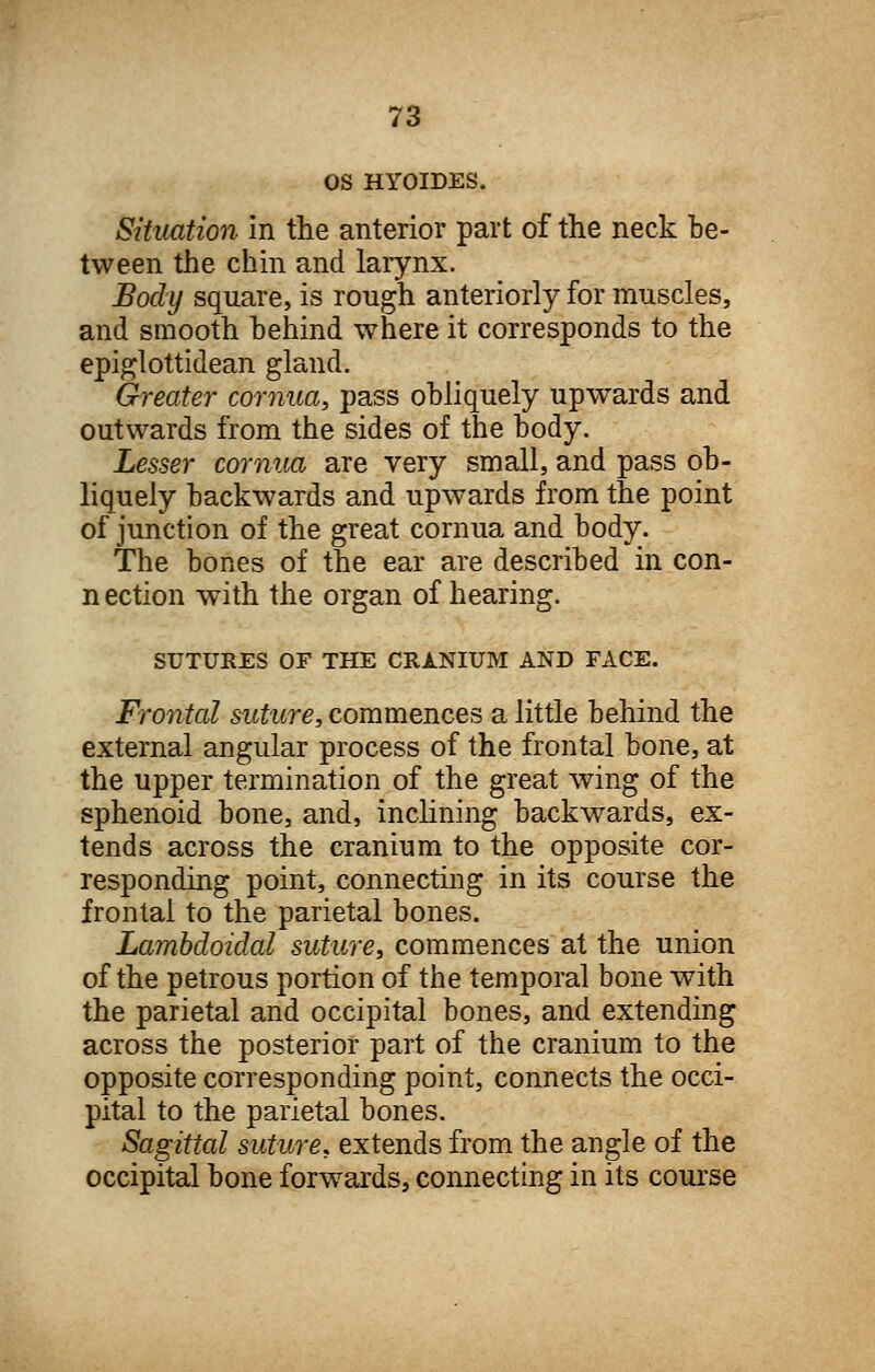 OS HYOIDES. Situation in the anterior part of the neck be- tween the chin and larynx. Body square, is rough anteriorly for muscles, and smooth behind where it corresponds to the epiglottidean gland. Greater cornua, pass obliquely upwards and outwards from the sides of the body. Lesser cornua are very small, and pass ob- liquely backwards and upwards from the point of junction of the great cornua and body. The bones of the ear are described in con- nection with the organ of hearing. SUTURES OF THE CRANIUM AND FACE. Frontal suture, commences a little behind the external angular process of the frontal bone, at the upper termination of the great wing of the sphenoid bone, and, inclining backwards, ex- tends across the cranium to the opposite cor- responding point, connecting in its course the frontal to the parietal bones. Lambdoidal suture, commences at the union of the petrous portion of the temporal bone with the parietal and occipital bones, and extending across the posterior part of the cranium to the opposite corresponding point, connects the occi- pital to the parietal bones. Sagittal suture, extends from the angle of the occipital bone forwards, connecting in its course