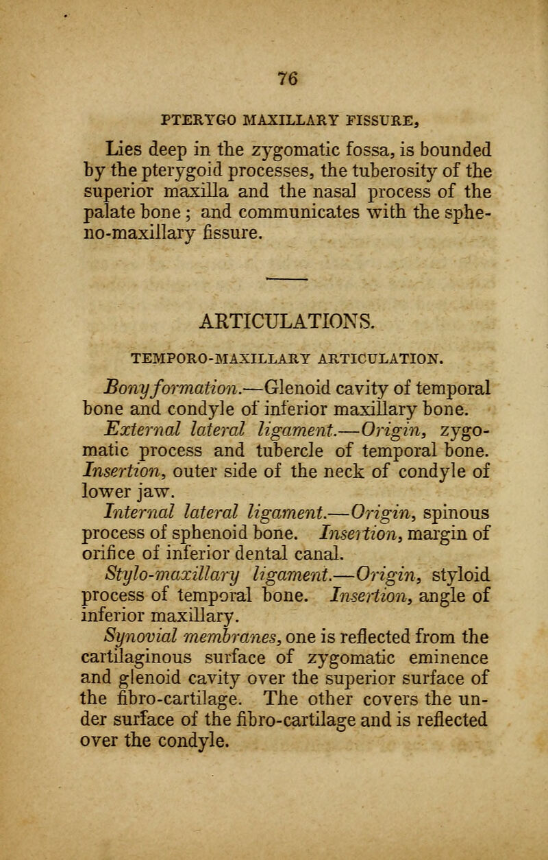 PTERYGO MAXILLARY FISSURE, Lies deep in the zygomatic fossa, is bounded by the pterygoid processes, the tuberosity of the superior maxilla and the nasal process of the palate bone ; and communicates with the sphe- no-maxillary fissure. ARTICULATIONS. TEMPORO-MAXILLARY ARTICULATION. Bony formation.—Glenoid cavity of temporal bone and condyle of inferior maxillary bone. External lateral ligament.—Origin, zygo- matic process and tubercle of temporal bone. Insertion, outer side of the neck of condyle of lower jaw. Internal lateral ligament.—Origin, spinous process of sphenoid bone. Insertion, margin of orifice of inferior dental canal. Stylo-maxillary ligament.—Origin, styloid process of temporal bone. Insertion, angle of inferior maxillary. Synovial membranes, one is reflected from the cartilaginous surface of zygomatic eminence and glenoid cavity over the superior surface of the fibro-cartilage. The other covers the un- der surface of the fibro-cartilage and is reflected over the condyle.