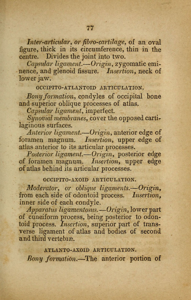 Inter-articular, or fibro-cartilage, of an oval figure, thick in its circumference, thin in the centre. Divides the joint into two. Capsular ligament.—Origin, zygomatic emi- nence, and glenoid fissure. Insertion, neck of lower jaw. OCCIPITO-ATLANTOID ARTICULATION. Bony formation, condyles of occipital bone and superior oblique processes of atlas. Capsular ligament, imperfect. Synovial membranes, cover the opposed carti- laginous surfaces. Anterior ligament.—Origin, anterior edge of foramen magnum. Insertion, upper edge of atlas anterior to its articular processes. Posterior ligament.—Origin, posterior edge of foramen magnum. Insertion, upper edge of atlas behind its articular processes. OCCIPITO-AXOID ARTICULATION. Moderator, or oblique ligaments.—Origin, from each side of odontoid process. Insertion, inner side of each condyle. Apparatus ligamentosus.—Origin, lower part of cuneiform process, being posterior to odon- toid process. Insertion, superior part of trans- verse ligament of atlas and bodies of second and third vertebise. ATLANTO-AXOID ARTICULATION. Bony formation.--The anterior portion of
