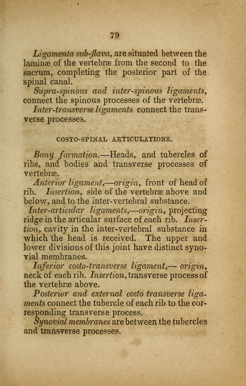 Ligamenta sub-flava, are situated between the laminae of the vertebrae from the second to the sacrum, completing the posterior part of the spinal canal. Supraspinous and inter-spinous ligaments, connect the spinous processes of the vertebrae. Inter-transverse ligaments connect the trans- verse processes. COSTO-SPINAL ARTICULATIONS. Bony formation.—Heads, and tubercles of ribs, and bodies and transverse processes of vertebrae. Anterior ligament,—origin, front of head of rib. Insertion, side of the vertebrae above and below, and to the inter-vertebral substance. Inter-articular ligaments,—origin, projecting ridge in the articular surface of each rib. Inser- tion, cavity in the inter-vertebral substance in which the head is received. The upper and lower divisions of this joint have distinct syno- vial membranes. Inferior costo-transverse ligament,— origin, neck of each rib. Insertion, transverse process of the vertebrae above. Posterior and external costo transverse liga- ments connect the tubercle of each rib to the cor- responding transverse process. Synovial membranes are between the tubercles and transverse processes.