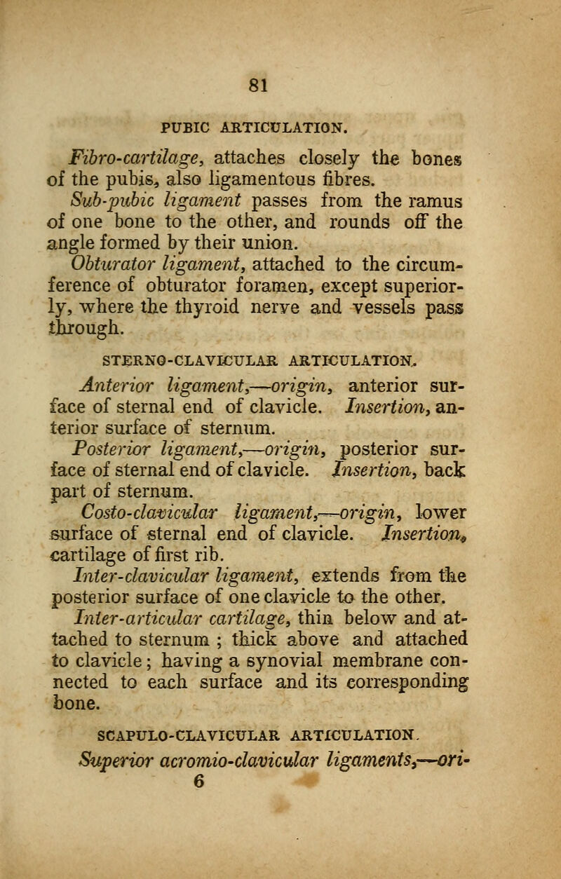 PUBIC ARTICULATION. Fibro-cartilage, attaches closely the bones of the pubis* also ligamentous fibres. Sub-pubic ligament passes from the ramus of one bone to the other, and rounds off the angle formed by their union. Obturator ligament, attached to the circum- ference of obturator foramen, except superior- ly, where the thyroid nerye and vessels pass through. STERNQ-CLAVICULAR ARTICULATION.. Anterior ligament,—origin, anterior sur- face of sternal end of clavicle. Insertion, an- terior surface of sternum. Posterior ligament,—origin, posterior sur- face of sternal end of clavicle. Insertion, back part of sternum. Costo-clamcular ligament,-^origin, lower surface of sternal end of clavicle. Insertion* cartilage of first rib. Inter-clavicular ligament, extends from the posterior surface of one clavicle to the other. Inter-articular cartilage, thin below and at- tached to sternum ; thick above and attached to clavicle; having a synovial membrane con- nected to each surface and its corresponding bone. SCAPULOCLAVICULAR ARTICULATION. Superior acromioclavicular ligaments,—ori~