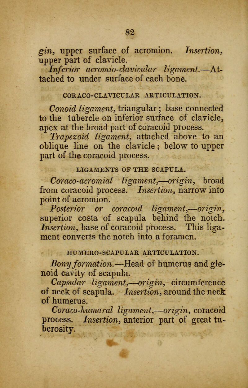 gin, upper surface of acromion. Insertion, upper part of clavicle. Inferior acromio-clavicular ligament.—At- tached to under surface of each bone. CORACO-CLAVICULAR ARTICULATION. Conoid ligament, triangular; base connected to the tubercle on inferior surface of clavicle, apex at the broad part of coracoid process. Trapezoid ligament, attached above to an oblique line on the clavicle ; below to upper part of the coracoid process. LIGAMENTS OF THE SCAPULA. Coraco-acromial ligament,—origin, broad from coracoid process. Insertion, narrow into point of acromion. Posterior or coracoid ligament,—origin, superior costa of scapula behind the notch. Insertion, base of coracoid process. This liga- ment converts the notch into a foramen. HUMERO-SCAPULAR ARTICULATION. Bony formation.—Head of humerus and gle- noid cavity of scapula. Capsular ligament,—origin, circumference of neck of scapula. Insertion, around the neck of humerus. Coraco-humaral ligament,—origin, coracoid process. Insertion, anterior part of great tu- berosity.