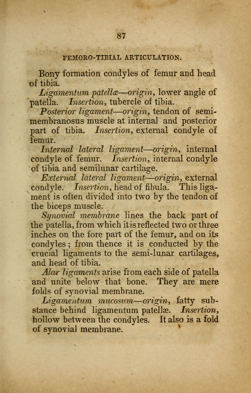 FEMORO-TLBIAL ARTICULATION. Bony formation condyles of femur and head of tibia. Ligamentum patella—origin, lower angle of patella. Insertion, tubercle of tibia. Posterior ligament—origin, tendon of semi- membranosus muscle at internal and posterior part of tibia. Insertion, external condyle of femur. Internal lateral ligament—origin, internal condyle of femur, hisertion, internal condyle of tibia and semilunar cartilage. External lateral ligament—origin, external condyle. Insertion, head of fibula. This liga- ment is often divided into two by the tendon of the biceps muscle. Synovial membrane lines the back part of the patella, from which it is reflected two or three inches on the fore part of the femur, and on its condyles; from thence it is conducted by the crucial ligaments to the semi-lunar cartilages, and head of tibia. Alar ligaments arise from each side of patella arid unite below that bone. They are mere folds of synovial membrane. Ligamentum mucosum—origin, fatty sub- stance behind ligamentum patellae. Insertion, hollow between the condyles. It also is a fold of synovia] membrane.