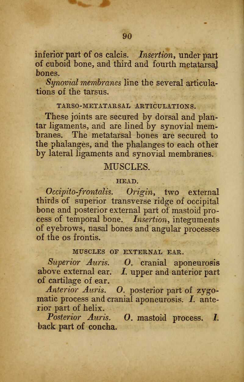 inferior part of os calcis. Insertion, under part of cuboid bone, and third and fourth metatarsal bones. Synovial membranes line the several articula- tions of the tarsus. TARSO-METATARSAL ARTICULATIONS. These joints are secured by dorsal and plan- tar ligaments, and are lined by synovial mem- branes. The metatarsal bones are secured to the phalanges, and the phalanges to each other by lateral ligaments and synovial membranes. MUSCLES. HEAD. Occipito-frontalis. Origin, two external thirds of superior transverse ridge of occipital bone and posterior external part of mastoid pro- cess of temporal bone. Insertion, integuments of eyebrows, nasal bones and angular processes of the os frontis. MUSCLES OF EXTERNAL EAR. Superior Auris. O. cranial aponeurosis above external ear. I. upper and anterior part of cartilage of ear. Anterior Auris. O. posterior part of zygo- matic process and cranial aponeurosis. I. ante- rior part of helix. Posterior Auris. 0. mastoid process. 1. back part of concha.