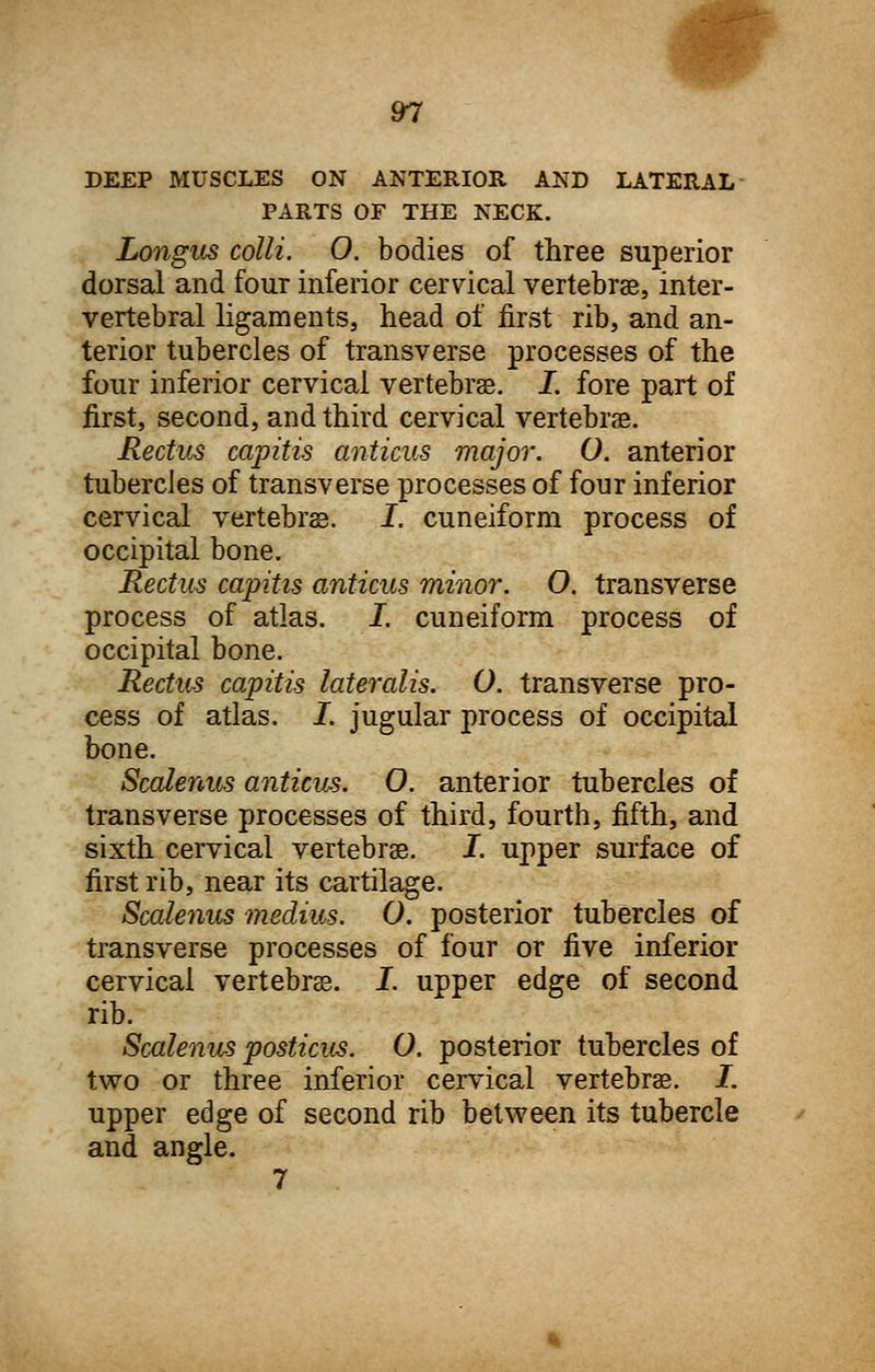 DEEP MUSCLES ON ANTERIOR AND LATERAL PARTS OF THE NECK. Longus colli. O. bodies of three superior dorsal and four inferior cervical vertebrae, inter- vertebral ligaments, head of first rib, and an- terior tubercles of transverse processes of the four inferior cervical vertebrae. I. fore part of first, second, and third cervical vertebrae. Rectus capitis anticus major. O. anterior tubercles of transverse processes of four inferior cervical vertebrae. I. cuneiform process of occipital bone. Rectus capitis anticus minor. O. transverse process of atlas. I. cuneiform process of occipital bone. Rectus capitis lateralis. O. transverse pro- cess of atlas. I. jugular process of occipital bone. Scalenus anticus. O. anterior tubercles of transverse processes of third, fourth, fifth, and sixth cervical vertebrae. I. upper surface of first rib, near its cartilage. Scalenus medius. O. posterior tubercles of transverse processes of four or five inferior cervical vertebrae. I. upper edge of second rib. Scalenus posticus. O. posterior tubercles of two or three inferior cervical vertebrae. I. upper edge of second rib between its tubercle and angle. 7