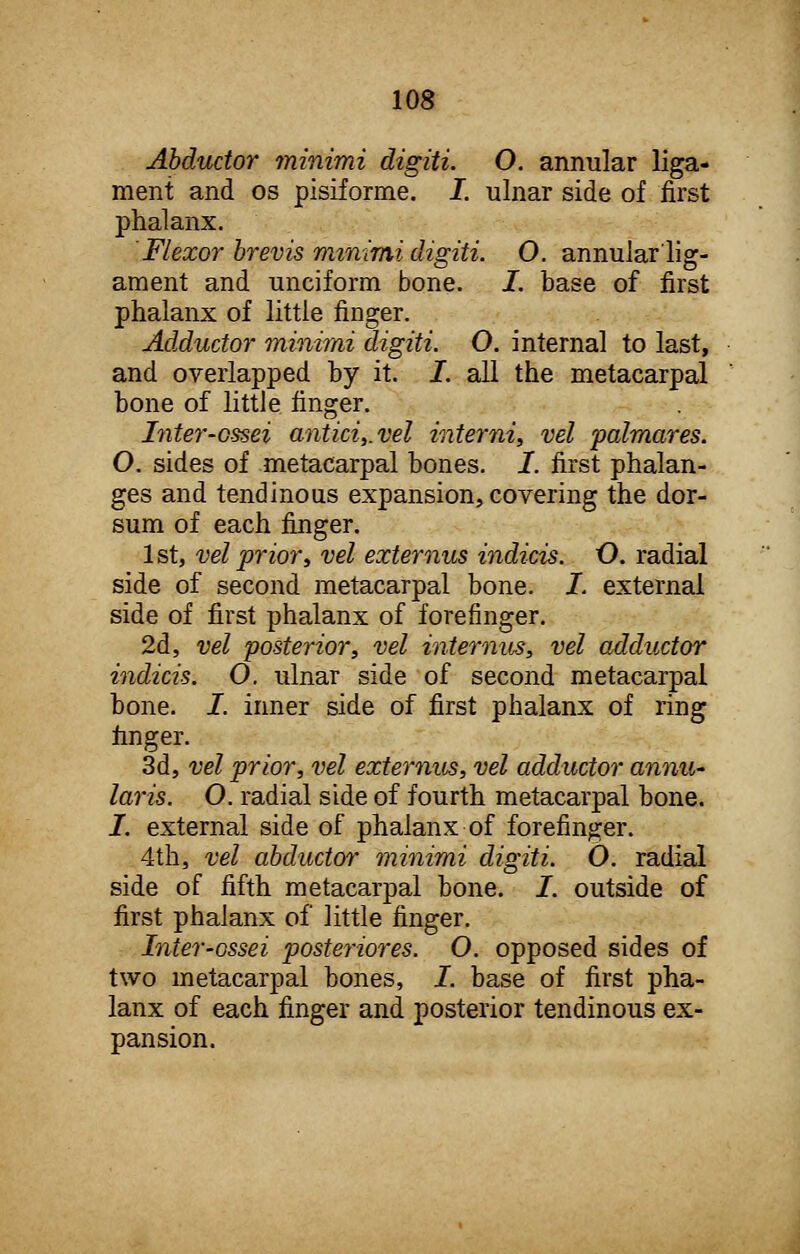 Abductor minimi digiti. O. annular liga- ment and os pisiforme. I. ulnar side of first phalanx. Flexor brevis minimi digiti. 0. annular lig- ament and unciform bone. I. base of first phalanx of little finger. Adductor minimi digiti. O. internal to last, and overlapped by it. I. all the metacarpal bone of little finger. Inter-ossei antici,.vel interni, vel palmares. O. sides of metacarpal bones, I. first phalan- ges and tendinous expansion, covering the dor- sum of each finger. 1 st, vel prior, vel externus indicis. O. radial side of second metacarpal bone. I. external side of first phalanx of forefinger. 2d, vel posterior, vel interims, vel adductor indicis. O. ulnar side of second metacarpal bone. I. inner side of first phalanx of ring finger. 3d, vel prior, vel externus, vel adductor annu- laris. O. radial side of fourth metacarpal bone. J. external side of phalanx of forefinger. 4th, vel abductor minimi digiti. O. radial side of fifth metacarpal bone. I. outside of first phalanx of little finger. Inier-ossei posteriores. O. opposed sides of two metacarpal bones, I. base of first pha- lanx of each finger and posterior tendinous ex- pansion.