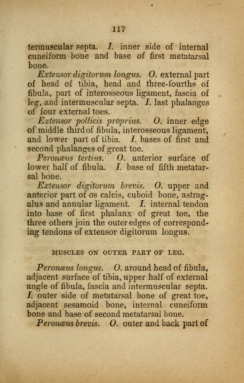 termuscular septa. I. inner side of internal cuneiform bone and base of first metatarsal bone. Extensor digitorum longus. O. external part of head of tibia, head and three-fourths of fibula, part of interosseous ligament, fascia of leg, and intermuscular septa. I. last phalanges of four external toes. Extensor pollicis proprius. 0. inner edge of middle third of fibula, interosseous ligament, and lower part of tibia. I. bases of first and second phalanges of great toe. Peronaus tertius. O. anterior surface of lower half of fibula. I. base of fifth metatar- sal bone. Extensor digitorum brevis. O. upper and anterior part of os calcis, cuboid bone, astrag- alus and annular ligament. I. internal tendon into base of first phalanx of great toe, the three others join the outer edges of correspond- ing tendons of extensor digitorum longus. MUSCLES ON OUTER PART OF LEG. Peronceus longus. 0. around head of fibula, adjacent surface of tibia, upper half of external angle of fibula, fascia and intermuscular septa. I. outer side of metatarsal bone of great toe, adjacent sesamoid bone, internal cuneiform bone and base of second metatarsal bone. Peronceus brevis. O. outer and back part of