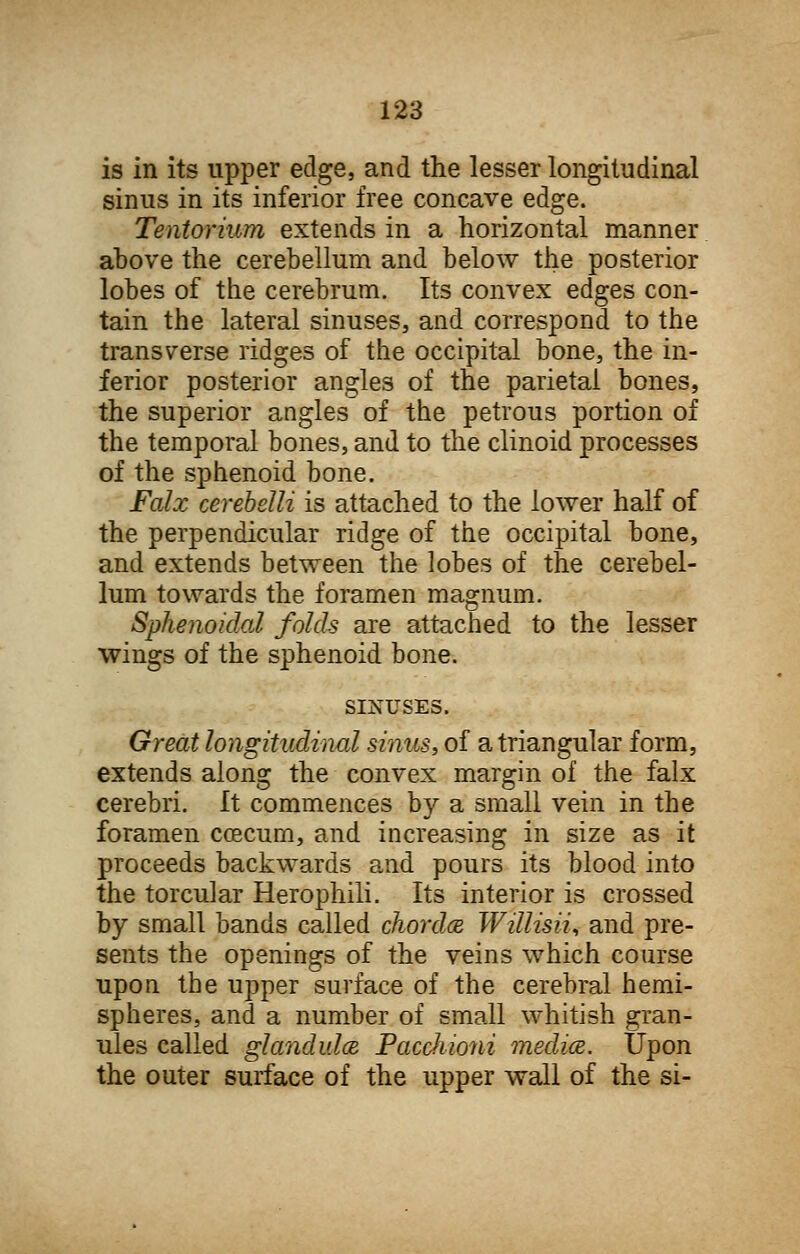 is in its upper edge, and the lesser longitudinal sinus in its inferior free concave edge. Tentorium extends in a horizontal manner above the cerebellum and below the posterior lobes of the cerebrum. Its convex edges con- tain the lateral sinuses, and correspond to the transverse ridges of the occipital bone, the in- ferior posterior angles of the parietal bones, the superior angles of the petrous portion of the temporal bones, and to the clinoid processes of the sphenoid bone. Falx cerebelli is attached to the lower half of the perpendicular ridge of the occipital bone, and extends between the lobes of the cerebel- lum towards the foramen magnum. Sphenoidal folds are attached to the lesser wings of the sphenoid bone. SINUSES. Great longitudinal sinus, of a triangular form, extends along the convex margin of the falx cerebri. It commences by a small vein in the foramen coecum, and increasing in size as it proceeds backwards and pours its blood into the torcular Herophili. Its interior is crossed by small bands called chorda Willisii, and pre- sents the openings of the veins which course upon the upper surface of the cerebral hemi- spheres, and a number of small whitish gran- ules called glandules Pacchioni medics. Upon the outer surface of the upper wall of the si-