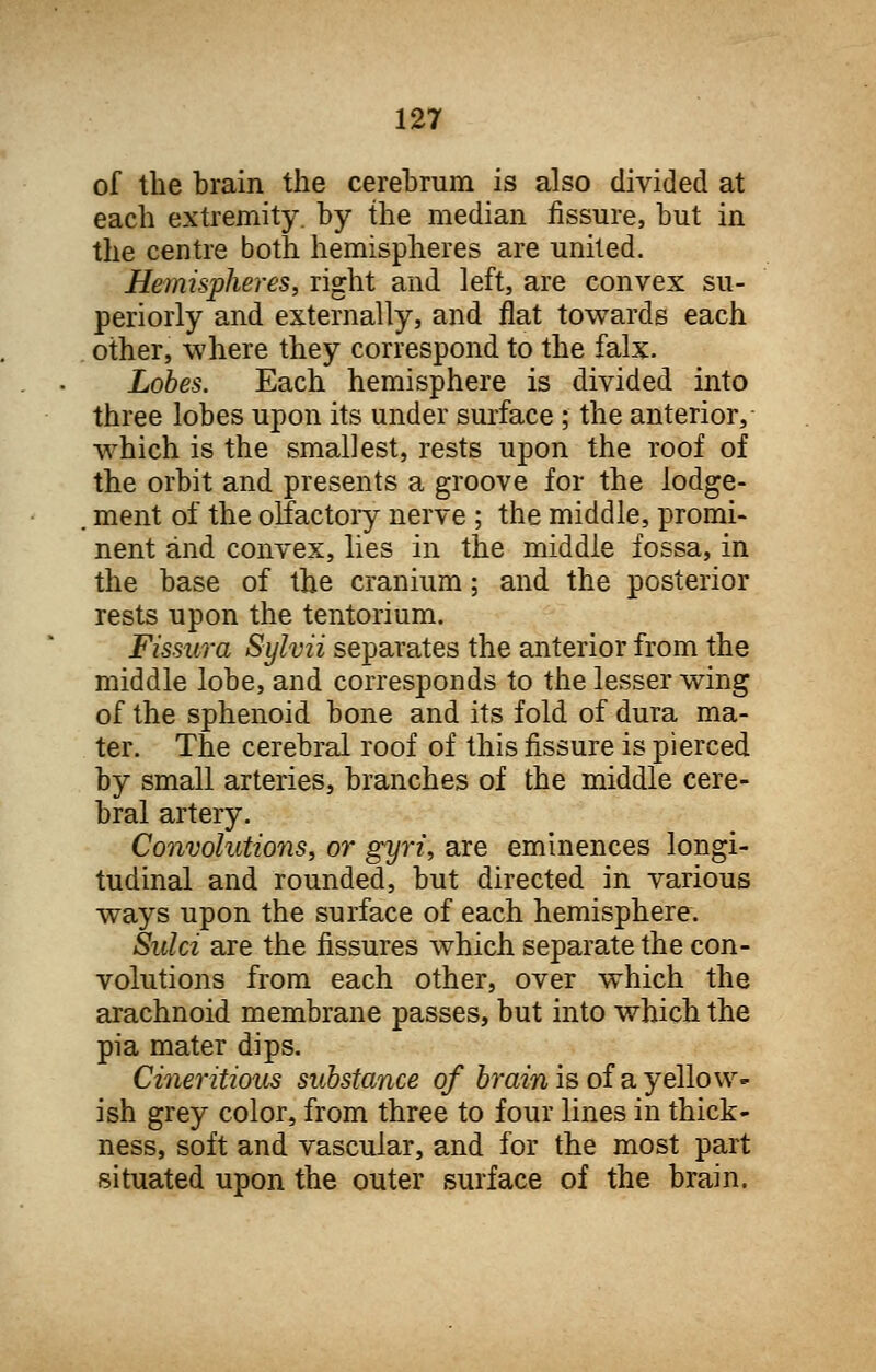 of the brain the cerebrum is also divided at each extremity, by the median fissure, but in the centre both hemispheres are united. Hemispheres, right and left, are convex su- periorly and externally, and flat towards each other, where they correspond to the falx. Lobes. Each hemisphere is divided into three lobes upon its under surface ; the anterior, which is the smallest, rests upon the roof of the orbit and presents a groove for the lodge- ment of the olfactory nerve ; the middle, promi- nent and convex, lies in the middle fossa, in the base of the cranium; and the posterior rests upon the tentorium. Fissura Sylvii separates the anterior from the middle lobe, and corresponds to the lesser wing of the sphenoid bone and its fold of dura ma- ter. The cerebral roof of this fissure is pierced by small arteries, branches of the middle cere- bral artery. Convolutions, or gyri, are eminences longi- tudinal and rounded, but directed in various ways upon the surface of each hemisphere. Sulci are the fissures which separate the con- volutions from each other, over which the arachnoid membrane passes, but into which the pi a mater dips. Cineritious substance of brain is of a yellow- ish grey color, from three to four lines in thick- ness, soft and vascular, and for the most part situated upon the outer surface of the brain.