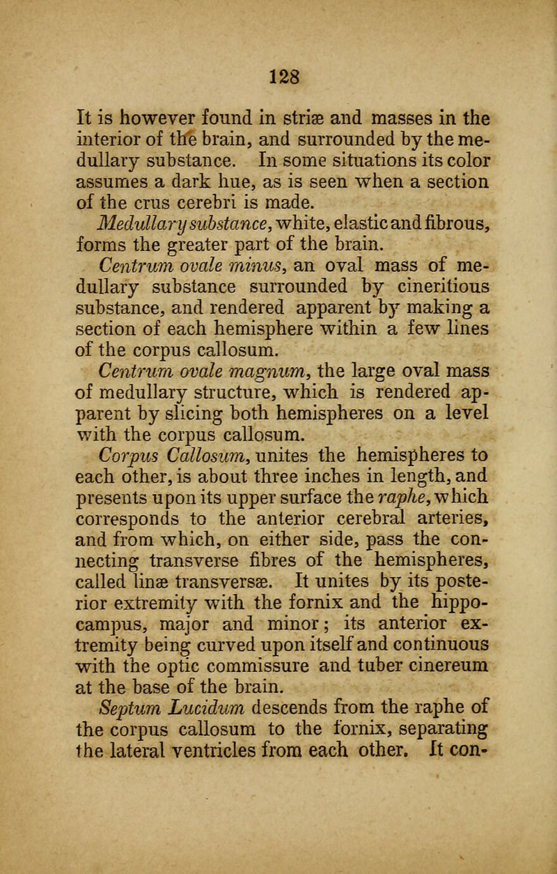 It is however found in striae and masses in the interior of the brain, and surrounded by the me- dullary substance. In some situations its color assumes a dark hue, as is seen when a section of the crus cerebri is made. Medullary substance, white, elastic and fibrous, forms the greater part of the brain. Centrum ovale minus, an oval mass of me- dullary substance surrounded by cineritious substance, and rendered apparent by making a section of each hemisphere within a few lines of the corpus callosum. Centrum ovale magnum, the large oval mass of medullary structure, which is rendered ap- parent by slicing both hemispheres on a level with the corpus callosum. Corpus Callosum, unites the hemispheres to each other, is about three inches in length, and presents upon its upper surface the raphe, which corresponds to the anterior cerebral arteries, and from which, on either side, pass the con- necting transverse fibres of the hemispheres, called linse transversa. It unites by its poste- rior extremity with the fornix and the hippo- campus, major and minor; its anterior ex- tremity being curved upon itself and continuous with the optic commissure and tuber cinereum at the base of the brain. Septum Lucidum descends from the raphe of the corpus callosum to the fornix, separating the lateral ventricles from each other. It con-