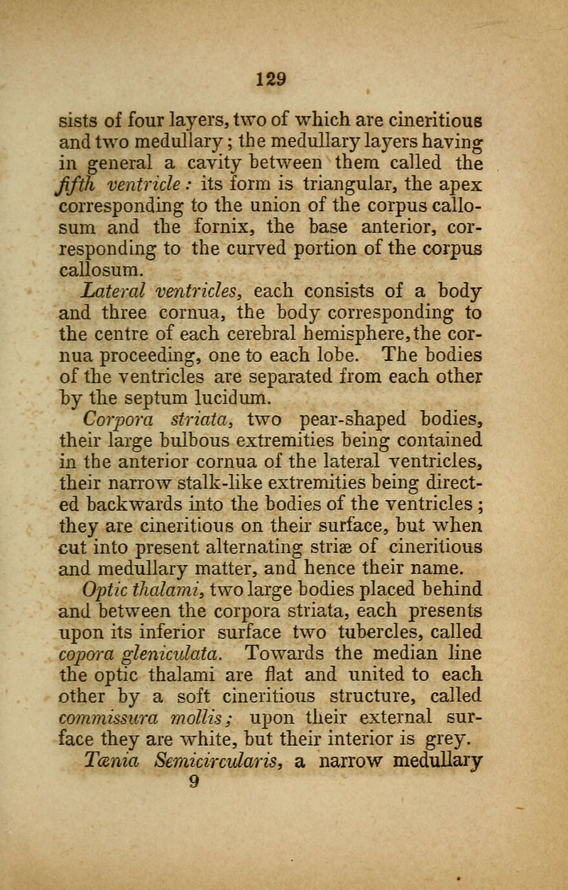 sists of four layers, two of which are cineritious and two medullary; the medullary layers having in general a cavity between them called the fifth ventricle: its form is triangular, the apex corresponding to the union of the corpus callo- sum and the fornix, the base anterior, cor- responding to the curved portion of the corpus callosum. Lateral ventricles, each consists of a body and three cornua, the body corresponding to the centre of each cerebral hemisphere, the cor- nua proceeding, one to each lobe. The bodies of the ventricles are separated from each other by the septum lucid urn. Corpora striata, two pear-shaped bodies, their large bulbous extremities being contained in the anterior cornua of the lateral ventricles, their narrow stalk-like extremities being direct- ed backwards into the bodies of the ventricles ; they are cineritious on their surface, but when cut into present alternating striae of cineritious and medullary matter, and hence their name. Optic thalami, two large bodies placed behind and between the corpora striata, each presents upon its inferior surface two tubercles, called copwa gleniculata. Towards the median line the optic thalami are flat and united to each other by a soft cineritious structure, called commissura mollis; upon their external sur- face they are white, but their interior is grey. Tania Semicircularis, a narrow medullary 9