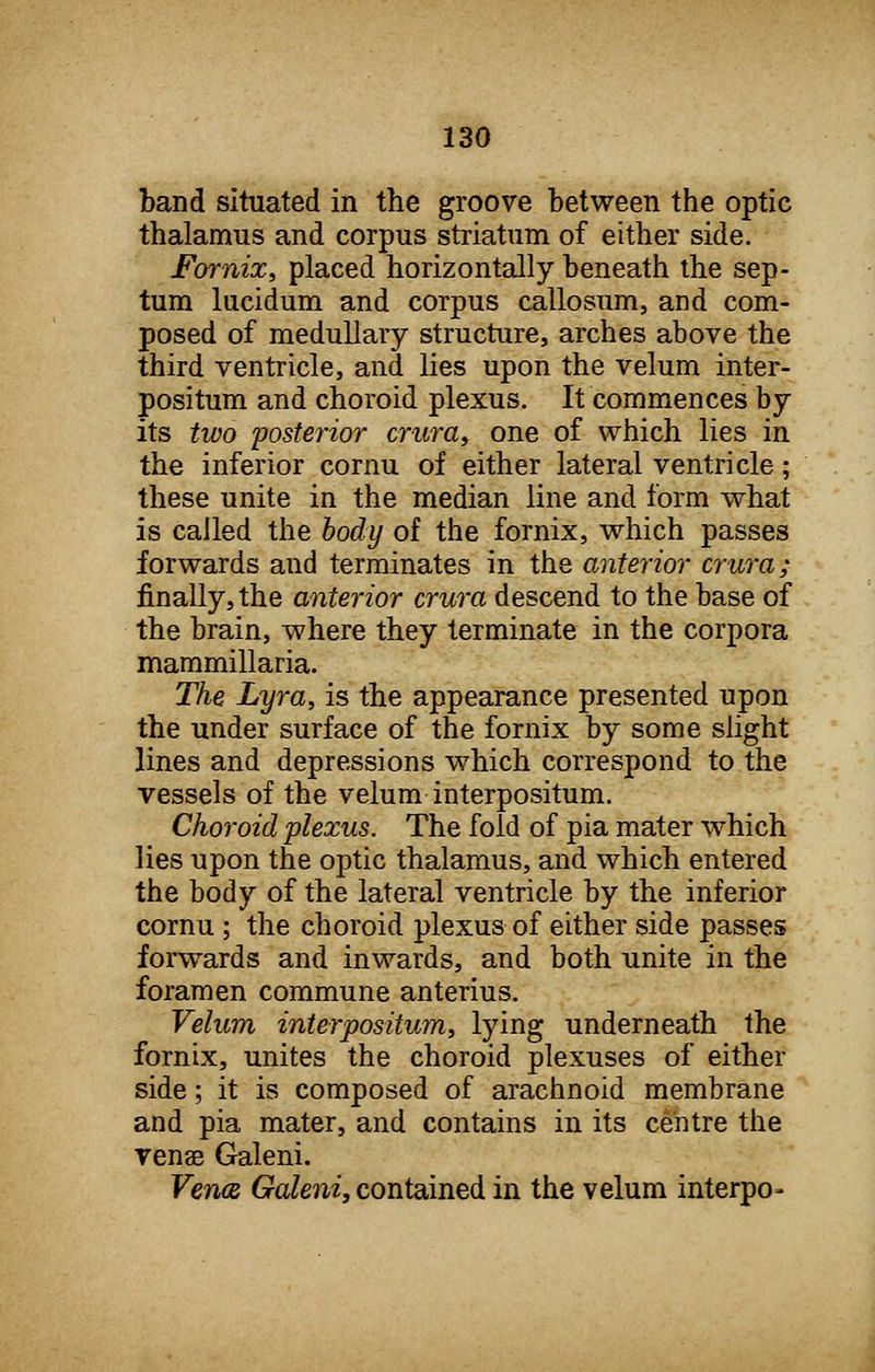 band situated in the groove between the optic thalamus and corpus striatum of either side. Fornix, placed horizontally beneath the sep- tum lucidum and corpus callosum, and com- posed of medullary structure, arches above the third ventricle, and lies upon the velum inter- positum and choroid plexus. It commences by its two 'posterior crura, one of which lies in the inferior cornu of either lateral ventricle; these unite in the median line and form what is called the body of the fornix, which passes forwards and terminates in the anterior crura; finally, the anterior crura descend to the base of the brain, where they terminate in the corpora mammillaria. The Lyra, is the appearance presented upon the under surface of the fornix by some slight lines and depressions which correspond to the vessels of the velum interpositum. Choroid plexus. The fold of pia mater which lies upon the optic thalamus, and which entered the body of the lateral ventricle by the inferior cornu ; the choroid plexus of either side passes forwards and inwards, and both unite in the foramen commune anterius. Velum interpositum, lying underneath the fornix, unites the choroid plexuses of either side; it is composed of arachnoid membrane and pia mater, and contains in its centre the venae Galeni. Vena Galeni, contained in the velum interpo-