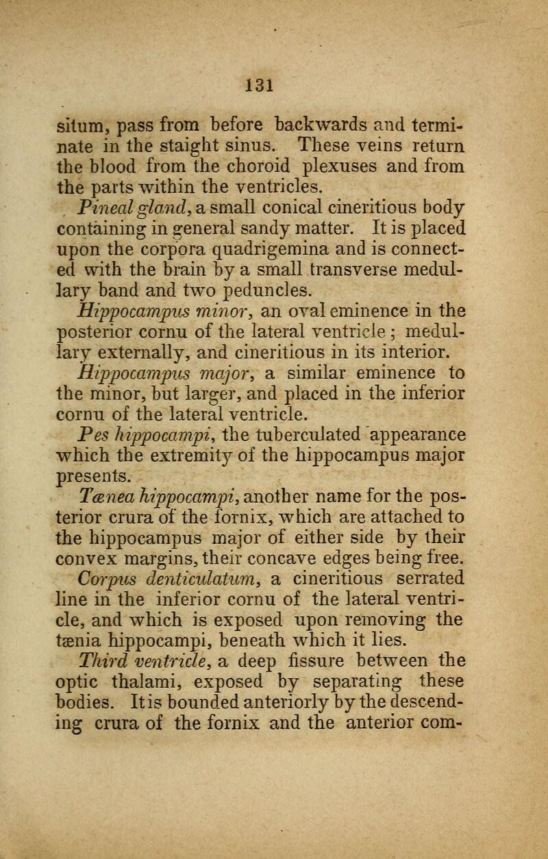 silum, pass from before backwards and termi- nate in the staight sinus. These veins return the blood from the choroid plexuses and from the parts within the ventricles. Pineal gland, a small conical cineritious body containing in general sandy matter. It is placed upon the corpora quadrigemina and is connect- ed with the brain by a small transverse medul- lary band and two peduncles. Hippocampus minor, an oval eminence in the posterior cornu of the lateral ventricle ; medul- lary externally, and cineritious in its interior. Hippocampus major, a similar eminence to the minor, but larger, and placed in the inferior cornu of the lateral ventricle. Pes hippocampi, the tuberculated appearance which the extremity of the hippocampus major presents. Tcznea hippocampi, another name for the pos- terior crura of the fornix, which are attached to the hippocampus major of either side by their convex margins, their concave edges being free. Corpus denticulatum, a cineritious serrated line in the inferior cornu of the lateral ventri- cle, and which is exposed upon removing the tenia hippocampi, beneath which it lies. Third ventricle, a deep fissure between the optic thalami, exposed by separating these bodies. It is bounded anteriorly by the descend- ing crura of the fornix and the anterior com-