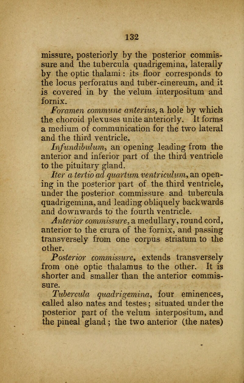 missure, posteriorly by the posterior commis- sure and the tubercula quadrigemina, laterally by the optic thalami: its floor corresponds to the locus perforatus and tuber-cinereum, and it is covered in by the velum interpositum and fornix. Foramen commune anterius, a hole by which the choroid plexuses unite anteriorly. It forms a medium of communication for the two lateral and the third ventricle. Infundibulum, an opening leading from the anterior and inferior part of the third ventricle to the pituitary gland. Iter a tertio ad quartum ventriculwn, an open- ing in the posterior part of the third ventricle, under the posterior commissure and tubercula quadrigemina, and leading obliquely backwards and downwards to the fourth ventricle. Anterior commissure, a medullary, round cord, anterior to the crura of the fornix, and passing transversely from one corpus striatum to the other. Posterior commissure, extends transversely from one optic thalamus to the other. It is shorter and smaller than the anterior commis- sure. Tubercula quadrigemina, four eminences, called also nates and testes; situated under the posterior part of the velum interpositum, and the pineal gland ; the two anterior (the nates)