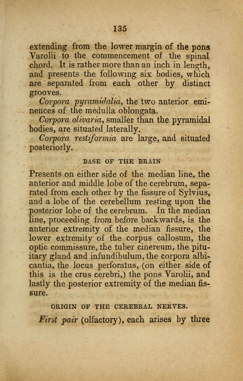 extending from the lower margin of the pons Varolii to the commencement of the spinal chord. It is rather more than an inch in length, and presents the following six bodies, which are separated from each other by distinct grooves. Corpora pyramidalia, the two anterior emi- nences of the medulla oblongata. Corpora olivariay smaller than the pyramidal bodies, are situated laterally. Corpora restiformia are large, and situated posteriorly. BASE Or THE BRAIN Presents on either side of the median line, the anterior and middle lobe of the cerebrum, sepa- rated from each other by the fissure of Sylvius, and a lobe of the cerebellum resting upon the posterior lobe of the cerebrum. In the median line, proceeding from before backwards, is the anterior extremity of the median fissure, the lower extremity of the corpus callosum, the optic commissure, the tuber cinereum, the pitu- itary gland and infundibulum,the corpora albi- cantia, the locus perforatus, (on either side of this is the crus cerebri,) the pons Varolii, and lastly the posterior extremity of the median fis- sure. ORIGIN OF THE CEREBRAL NERVES. First pair (olfactory), each arises by three