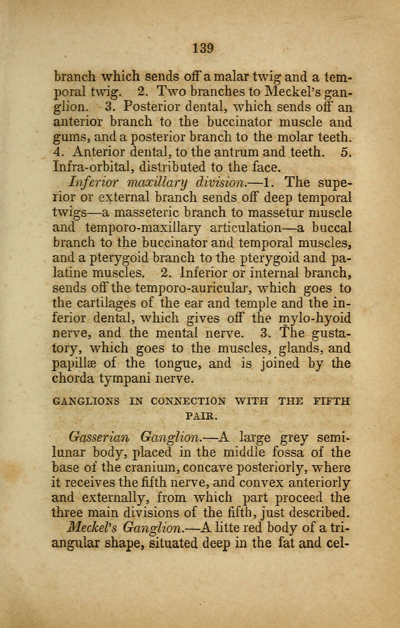 branch which sends off a malar twig and a tem- poral twig. 2. Two branches to Meckel's gan- glion. 3. Posterior dental, which sends off an anterior branch to the buccinator muscle and gums, and a posterior branch to the molar teeth. 4. Anterior dental, to the antrum and teeth. 5. Infra-orbital, distributed to the face. Inferior maxillary division.—1. The supe- rior or external branch sends off deep temporal twigs—a masseteric branch to massetur muscle and temporo-maxillary articulation—a buccal branch to the buccinator and temporal muscles, and a pterygoid branch to the pterygoid and pa- latine muscles. 2. Inferior or internal branch, sends off the temporo-auricular, which goes to the cartilages of the ear and temple and the in- ferior dental, which gives off the mylo-hyoid nerve, and the mental nerve. 3. The gusta- tory, which goes to the muscles, glands, and papillse of the tongue, and is joined by the chorda tympani nerve. GANGLIONS IN CONNECTION WITH THE FIFTH PAIR. Gasserian Ganglion.—A large grey semi- lunar body, placed in the middle fossa of the base of the cranium, concave posteriorly, where it receives the fifth nerve, and convex anteriorly and externally, from which part proceed the three main divisions of the fifth, just described. Meckel's Ganglion.—A litte red body of a tri- angular shape, situated deep in the fat and eel-