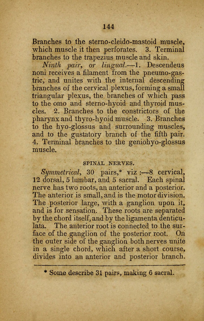 Branches to the sterno-cleido-mastoid muscle, which muscle it then perforates. 3. Terminal branches to the trapezius muscle and skin. Ninth pair, or lingual.—1. Descendeus noni receives a filament from the pneumo-gas- tric, and unites with the internal descending branches of the cervical plexus, forming a small triangular plexus, the branches of which pass to the omo and sterno-hyoid and thyroid mus- cles. 2. Branches to the constrictors of the pharynx and thyro-hyoid muscle. 3. Branches to the hyo-glossus and surrounding muscles, and to the gustatory branch of the fifth pair. 4. Terminal branches to the geniohyo-glossus muscle. SPINAL NERVES. Symmetrical, 30 pairs,* viz :—8 cervical, 12 dorsal, 5 lumbar, and 5 sacral. Each spinal nerve has two roots, an anterior and a posterior. The anterior is small, and is the motor division. The posterior large, with a ganglion upon it, and is for sensation. These roots are separated by the chord itself, and by the ligamenta denticu- lata. The anterior root is connected to the sur- face of the ganglion of the posterior root. On the outer side of the ganglion both nerves unite in a single chord, which after a short course, divides into an anterior and posterior branch. * Some describe 31 pairs, making 6 sacral.